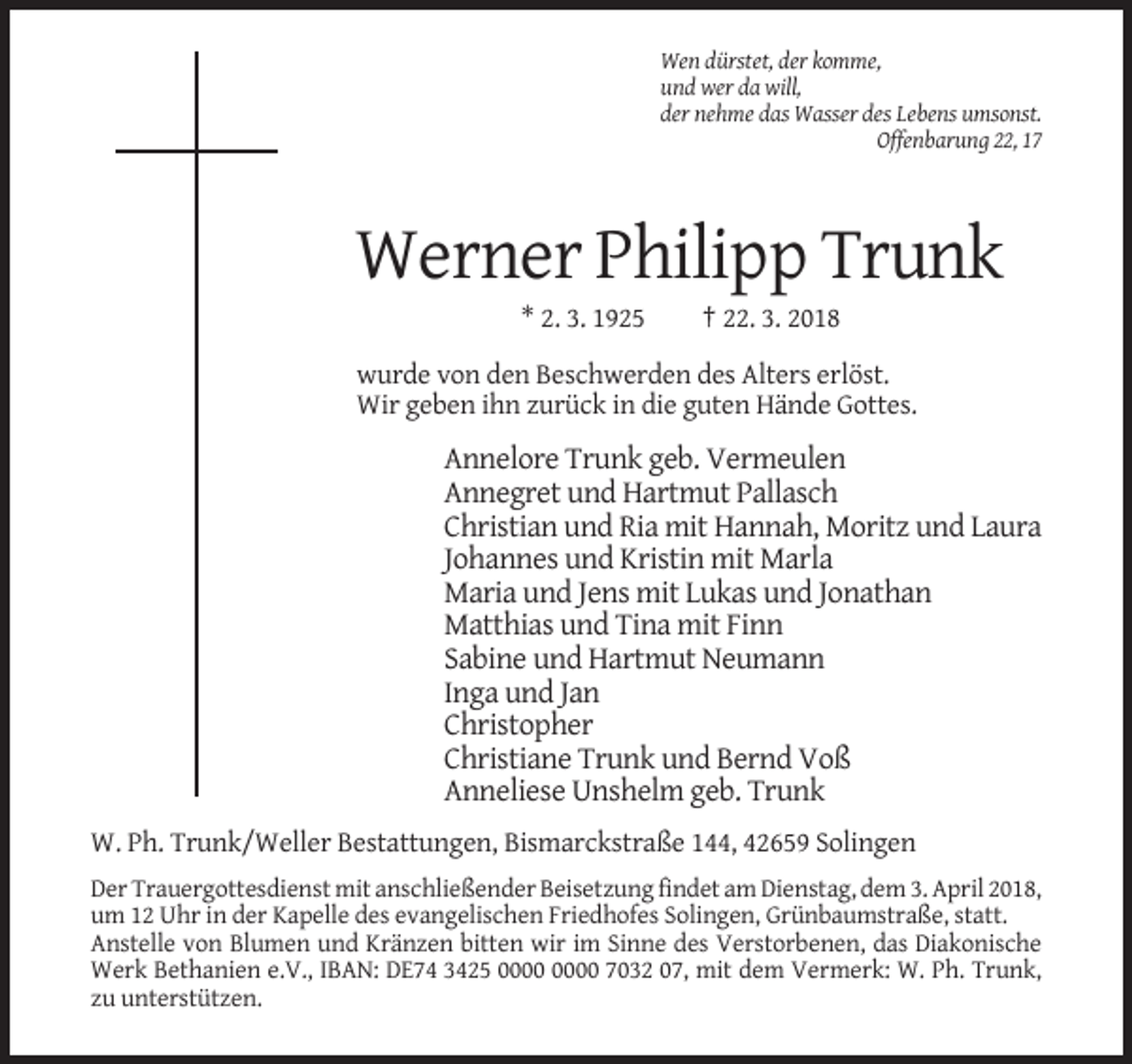 <p>Wen dürstet, der komme,<br />und wer da will,<br />der nehme das Wasser des Lebens umsonst.<br />Offenbarung 22, 17</p><p>Werner Philipp Trunk<br />* 2. 3. 1925</p><p>† 22. 3. 2018</p><p>wurde von den Beschwerden des Alters erlöst.<br />Wir geben ihn zurück in die guten Hände Gottes.</p><p>Annelore Trunk geb. Vermeulen<br />Annegret und Hartmut Pallasch<br />Christian und Ria mit Hannah, Moritz und Laura<br />Johannes und Kristin mit Marla<br />Maria und Jens mit Lukas und Jonathan<br />Matthias und Tina mit Finn<br />Sabine und Hartmut Neumann<br />Inga und Jan<br />Christopher<br />Christiane Trunk und Bernd Voß<br />Anneliese Unshelm geb. Trunk<br />W. Ph. Trunk/Weller Bestattungen, Bismarckstraße 144, 42659 Solingen<br />Der Trauergottesdienst mit anschließender Beisetzung findet am Dienstag, dem 3. April 2018,<br />um 12 Uhr in der Kapelle des evangelischen Friedhofes Solingen, Grünbaumstraße, statt.<br />Anstelle von Blumen und Kränzen bitten wir im Sinne des Verstorbenen, das Diakonische<br />Werk Bethanien e.V., IBAN: DE74 3425 7032 07, mit dem Vermerk: W. Ph. Trunk,<br />zu unterstützen.</p>