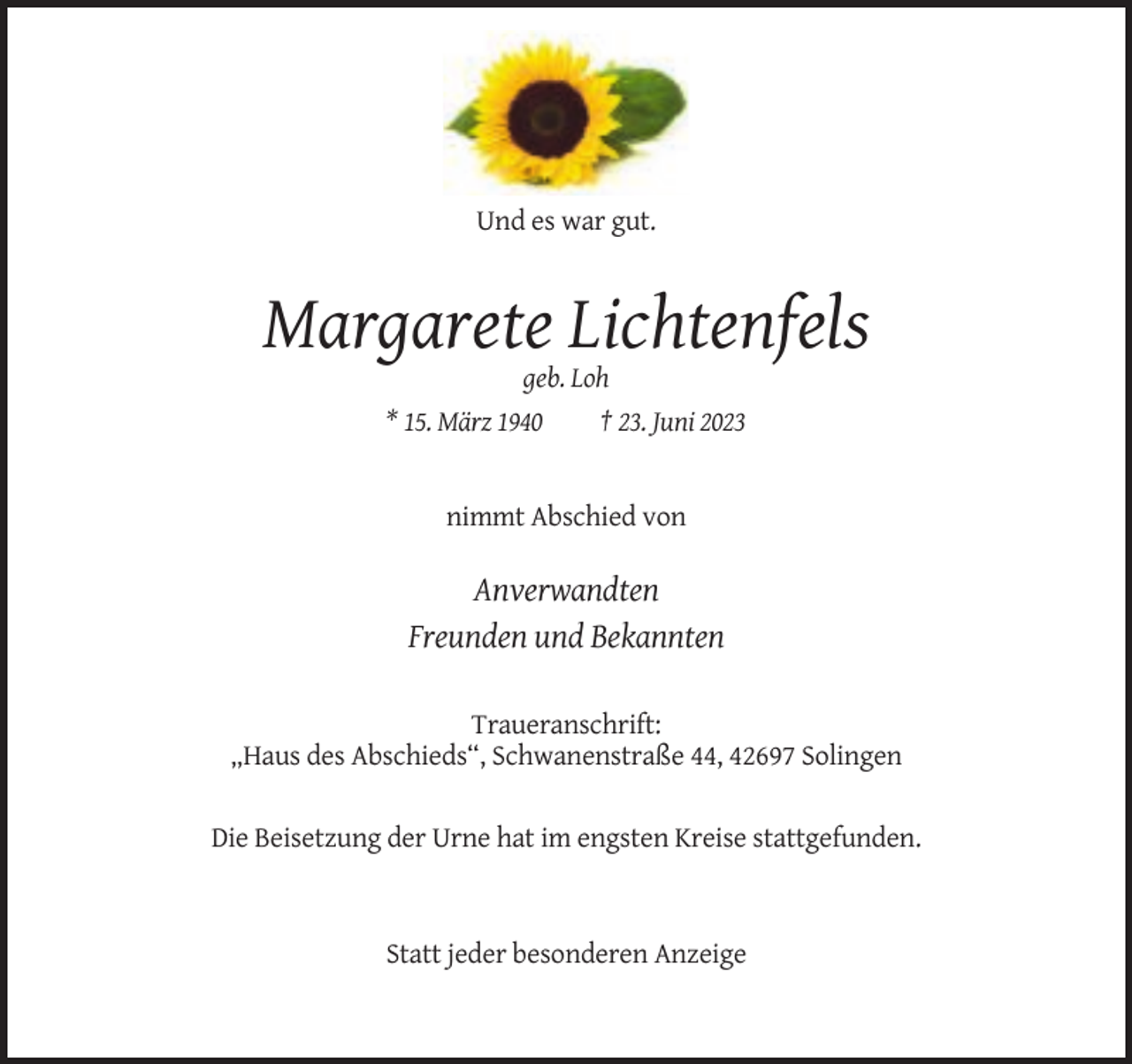 <p>Und es war gut.</p><p>Margarete Lichtenfels<br />geb. Loh<br />* 15. März 1940<br />† 23. Juni 2023</p><p>nimmt Abschied von</p><p>Anverwandten<br />Freunden und Bekannten<br />Traueranschrift:<br />„Haus des Abschieds“, Schwanenstraße 44, 42697 Solingen<br />Die Beisetzung der Urne hat im engsten Kreise stattgefunden.</p><p>Statt jeder besonderen Anzeige</p>