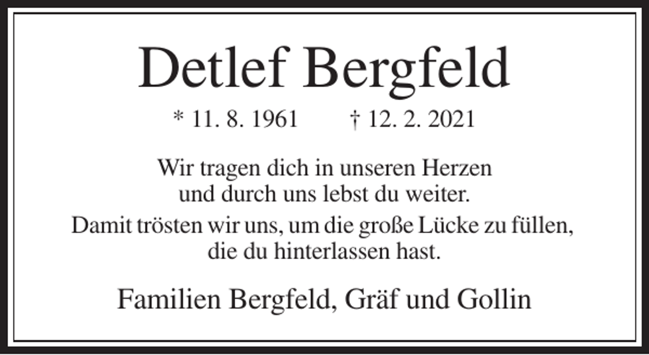 <p>Detlef Bergfeld<br />* 11. 8. 1961</p><p>† 12. 2. 2021</p><p>Wir tragen dich in unseren Herzen<br />und durch uns lebst du weiter.<br />Damit trösten wir uns, um die große Lücke zu füllen,<br />die du hinterlassen hast.</p><p>Familien Bergfeld, Gräf und Gollin</p>