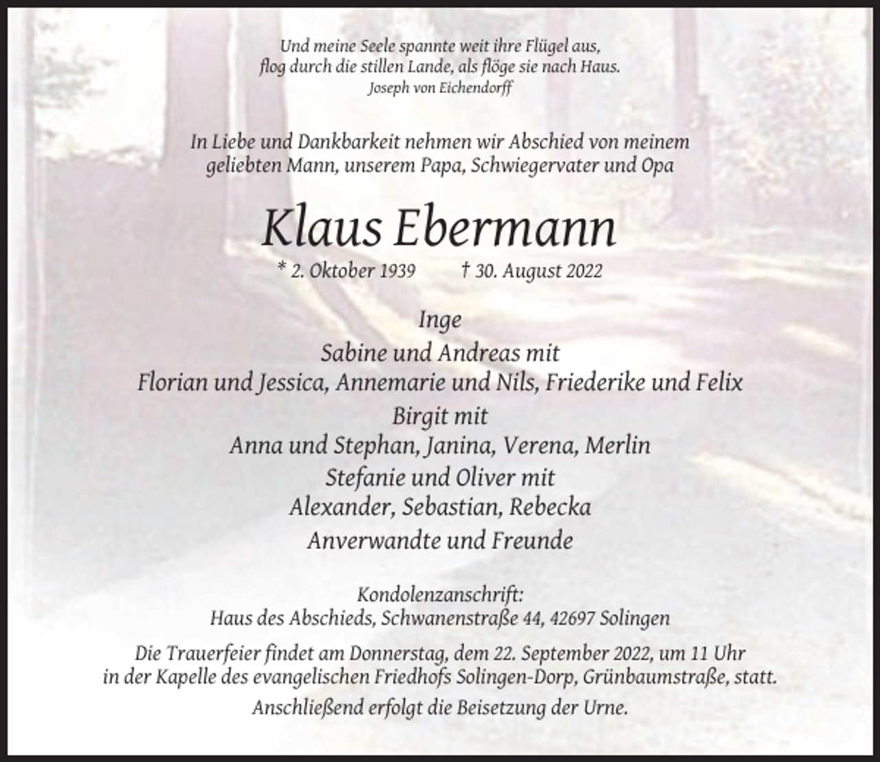 <p>Und meine Seele spannte weit ihre Flügel aus,<br />flog durch die stillen Lande, als flöge sie nach Haus.<br />Joseph von Eichendorff</p><p>In Liebe und Dankbarkeit nehmen wir Abschied von meinem<br />geliebten Mann, unserem Papa, Schwiegervater und Opa</p><p>Klaus Ebermann<br />* 2. Oktober 1939</p><p>† 30. August 2022</p><p>Inge<br />Sabine und Andreas mit<br />Florian und Jessica, Annemarie und Nils, Friederike und Felix<br />Birgit mit<br />Anna und Stephan, Janina, Verena, Merlin<br />Stefanie und Oliver mit<br />Alexander, Sebastian, Rebecka<br />Anverwandte und Freunde<br />Kondolenzanschrift:<br />Haus des Abschieds, Schwanenstraße 44, 42697 Solingen<br />Die Trauerfeier findet am Donnerstag, dem 22. September 2022, um 11 Uhr<br />in der Kapelle des evangelischen Friedhofs Solingen-Dorp, Grünbaumstraße, statt.<br />Anschließend erfolgt die Beisetzung der Urne.</p>