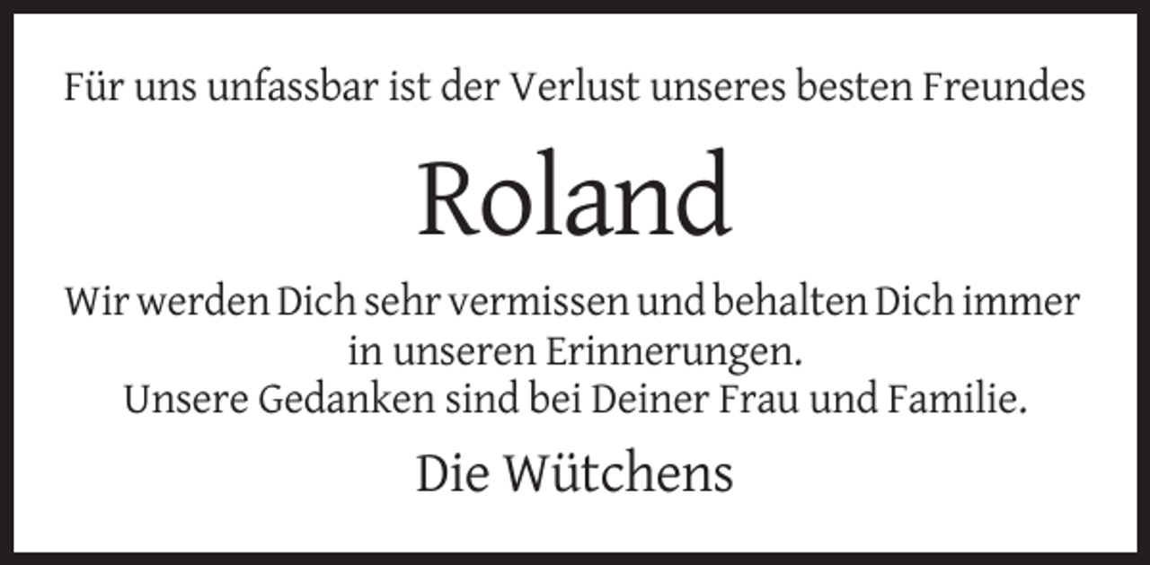<p>Für uns unfassbar ist der Verlust unseres besten Freundes</p><p>Roland<br />Wir werden Dich sehr vermissen und behalten Dich immer<br />in unseren Erinnerungen.<br />Unsere Gedanken sind bei Deiner Frau und Familie.</p><p>Die Wütchens</p>