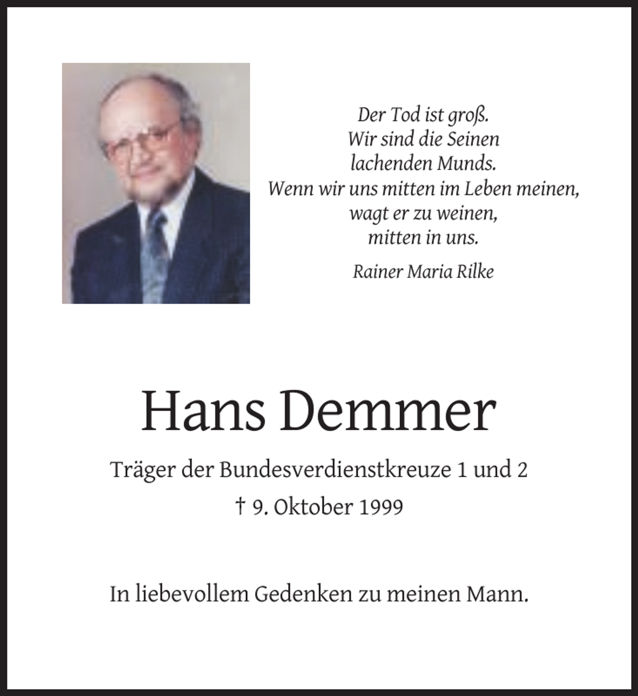 <p>Der Tod ist groß.<br />Wir sind die Seinen<br />lachenden Munds.<br />Wenn wir uns mitten im Leben meinen,<br />wagt er zu weinen,<br />mitten in uns.<br />Rainer Maria Rilke</p><p>Hans Demmer<br />Träger der Bundesverdienstkreuze 1 und 2<br />† 9. Oktober 1999</p><p>In liebevollem Gedenken zu meinen Mann.</p>