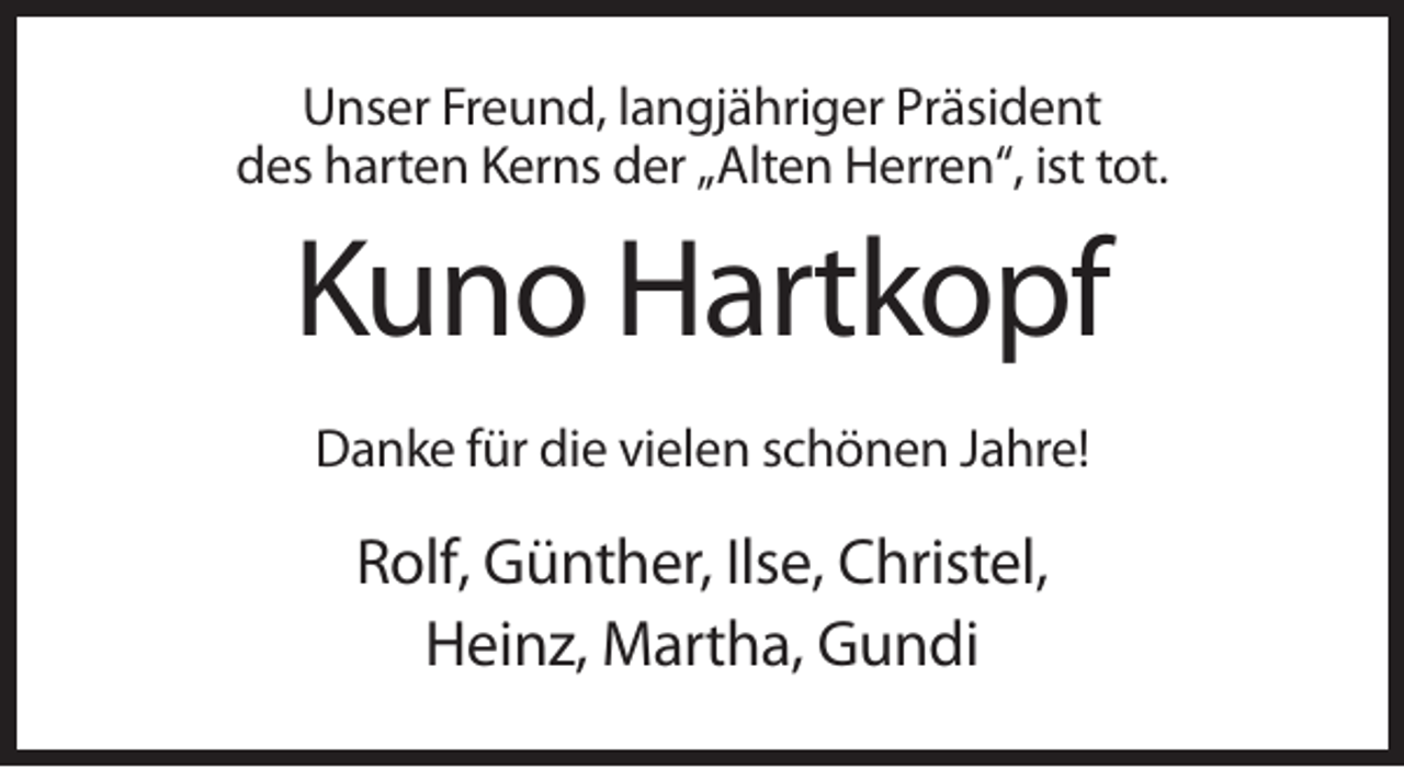 <p>Unser Freund, langjähriger Präsident<br />des harten Kerns der „Alten Herren“, ist tot.</p><p>Kuno Hartkopf<br />Danke für die vielen schönen Jahre!</p><p>Rolf, Günther, Ilse, Christel,<br />Heinz, Martha, Gundi</p>