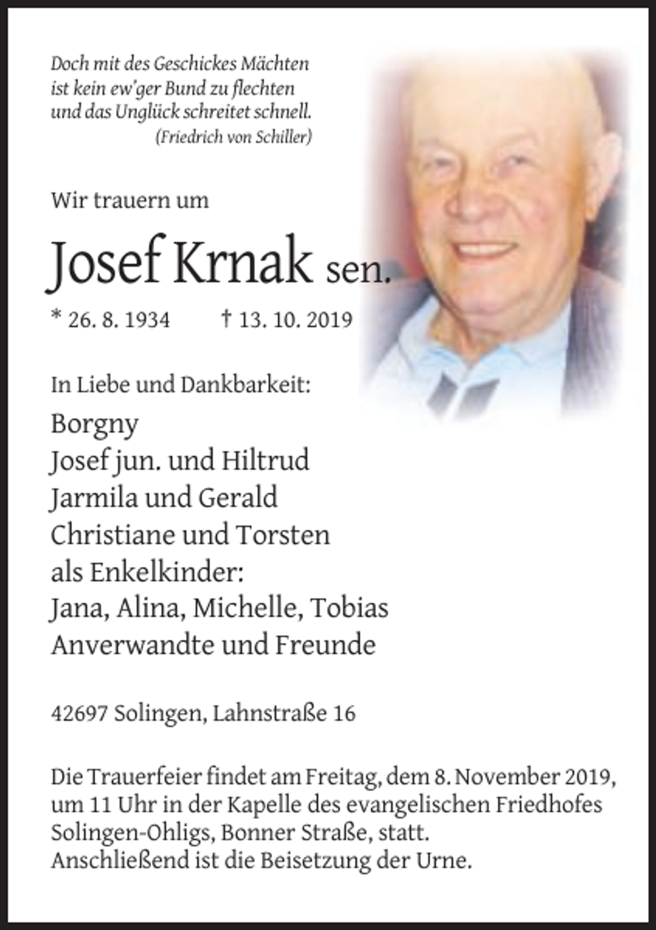 <p>Doch mit des Geschickes Mächten<br />ist kein ew’ger Bund zu flechten<br />und das Unglück schreitet schnell.<br />(Friedrich von Schiller)</p><p>Wir trauern um</p><p>Josef Krnak sen.<br />* 26. 8. 1934</p><p>† 13. 10. 2019</p><p>In Liebe und Dankbarkeit:</p><p>Borgny<br />Josef jun. und Hiltrud<br />Jarmila und Gerald<br />Christiane und Torsten<br />als Enkelkinder:<br />Jana, Alina, Michelle, Tobias<br />Anverwandte und Freunde<br />42697 Solingen, Lahnstraße 16<br />Die Trauerfeier findet am Freitag, dem 8. November 2019,<br />um 11 Uhr in der Kapelle des evangelischen Friedhofes<br />Solingen-Ohligs, Bonner Straße, statt.<br />Anschließend ist die Beisetzung der Urne.</p>