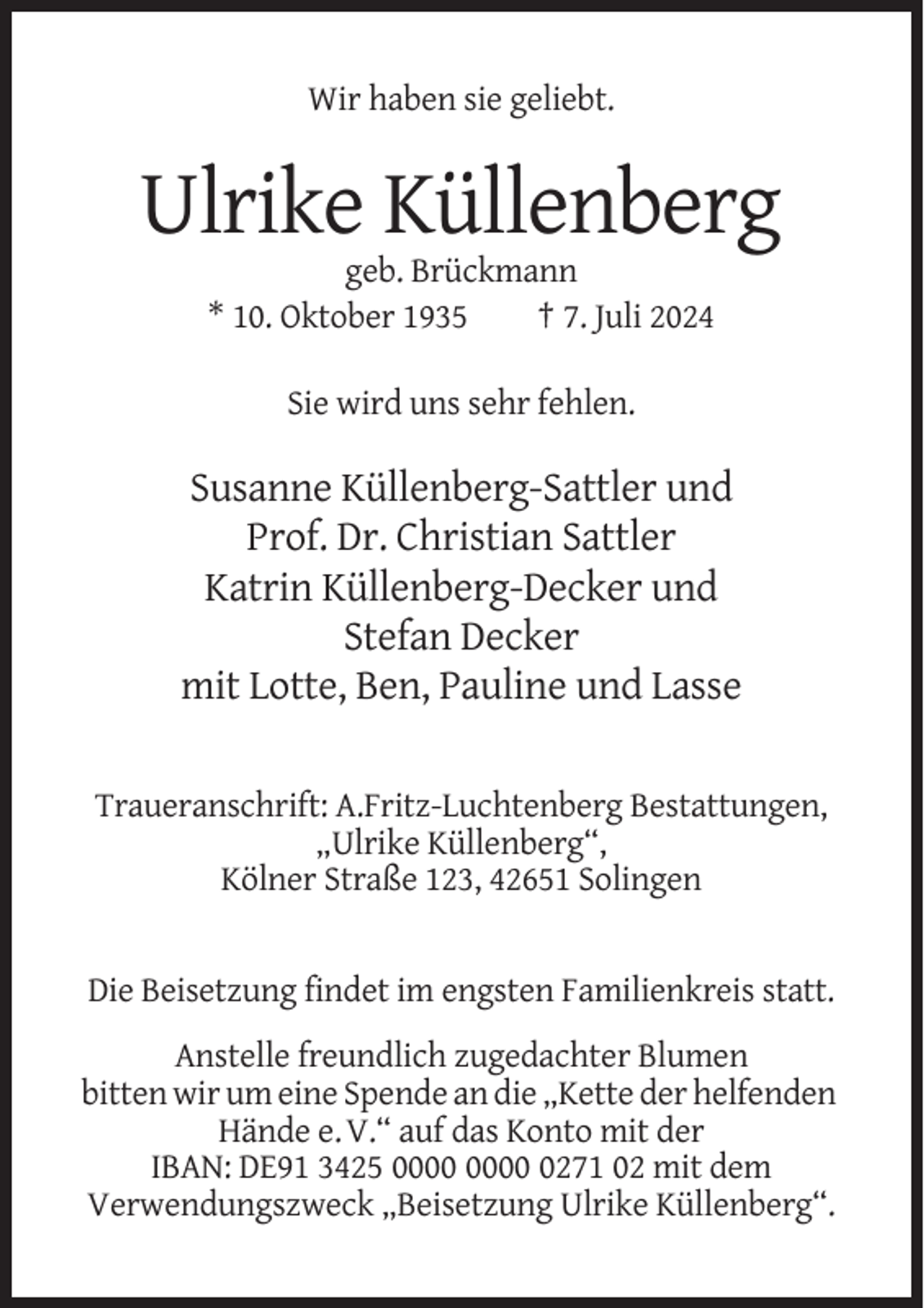<p>Wir haben sie geliebt.</p><p>Ulrike Küllenberg<br />geb. Brückmann<br />* 10. Oktober 1935<br />† 7. Juli 2024<br />Sie wird uns sehr fehlen.</p><p>Susanne Küllenberg-Sattler und<br />Prof. Dr. Christian Sattler<br />Katrin Küllenberg-Decker und<br />Stefan Decker<br />mit Lotte, Ben, Pauline und Lasse<br />Traueranschrift: A.Fritz-Luchtenberg Bestattungen,<br />„Ulrike Küllenberg“,<br />Kölner Straße 123, 42651 Solingen</p><p>Die Beisetzung findet im engsten Familienkreis statt.<br />Anstelle freundlich zugedachter Blumen<br />bitten wir um eine Spende an die „Kette der helfenden<br />Hände e. V.“ auf das Konto mit der<br />IBAN: DE91 3425 0271 02 mit dem<br />Verwendungszweck „Beisetzung Ulrike Küllenberg“.</p>
