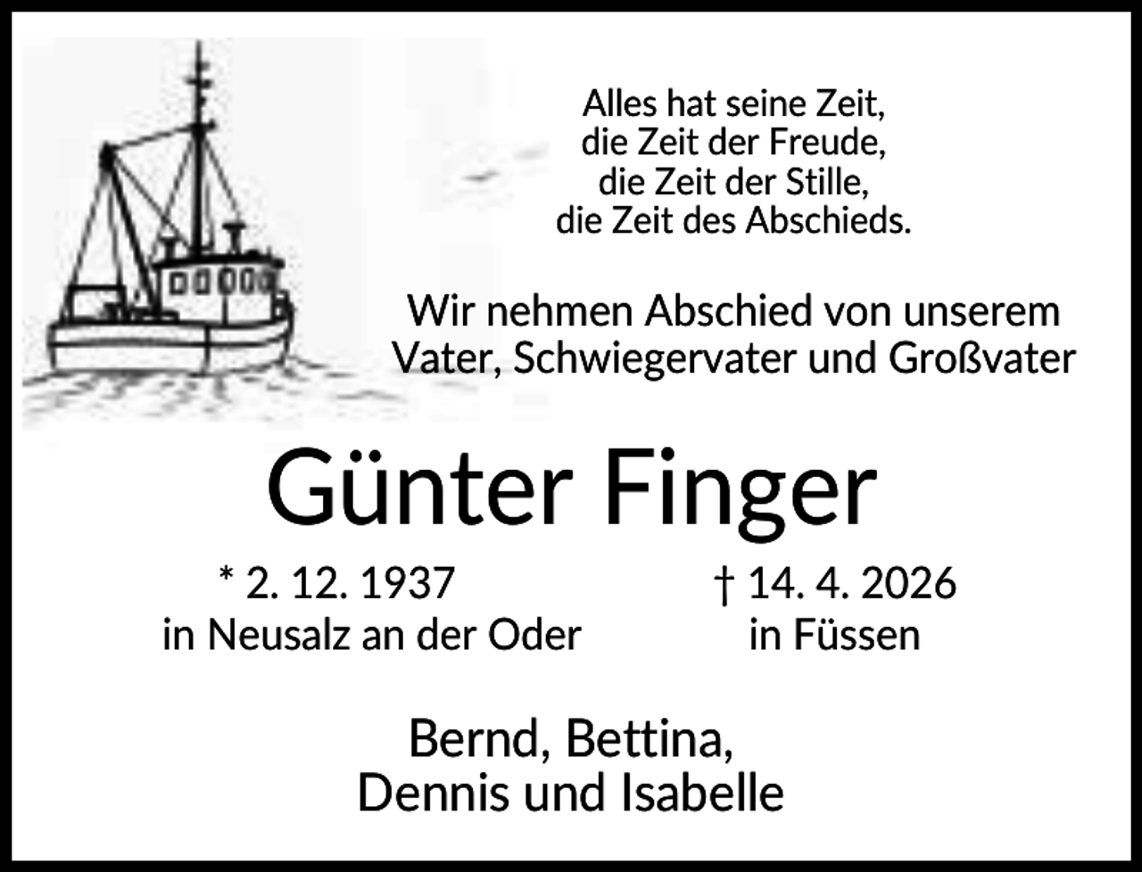 <p>Alles hat seine Zeit,<br />die Zeit der Freude,<br />die Zeit der Stille,<br />die Zeit des Abschieds.</p><p>Wir nehmen Abschied von unserem<br />Vater, Schwiegervater und Großvater</p><p>Günter Finger<br />* 2. 12. 1937<br />in Neusalz an der Oder</p><p>† 14. 4. 2026<br />in Füssen</p><p>Bernd, Bettina,<br />Dennis und Isabelle</p>
