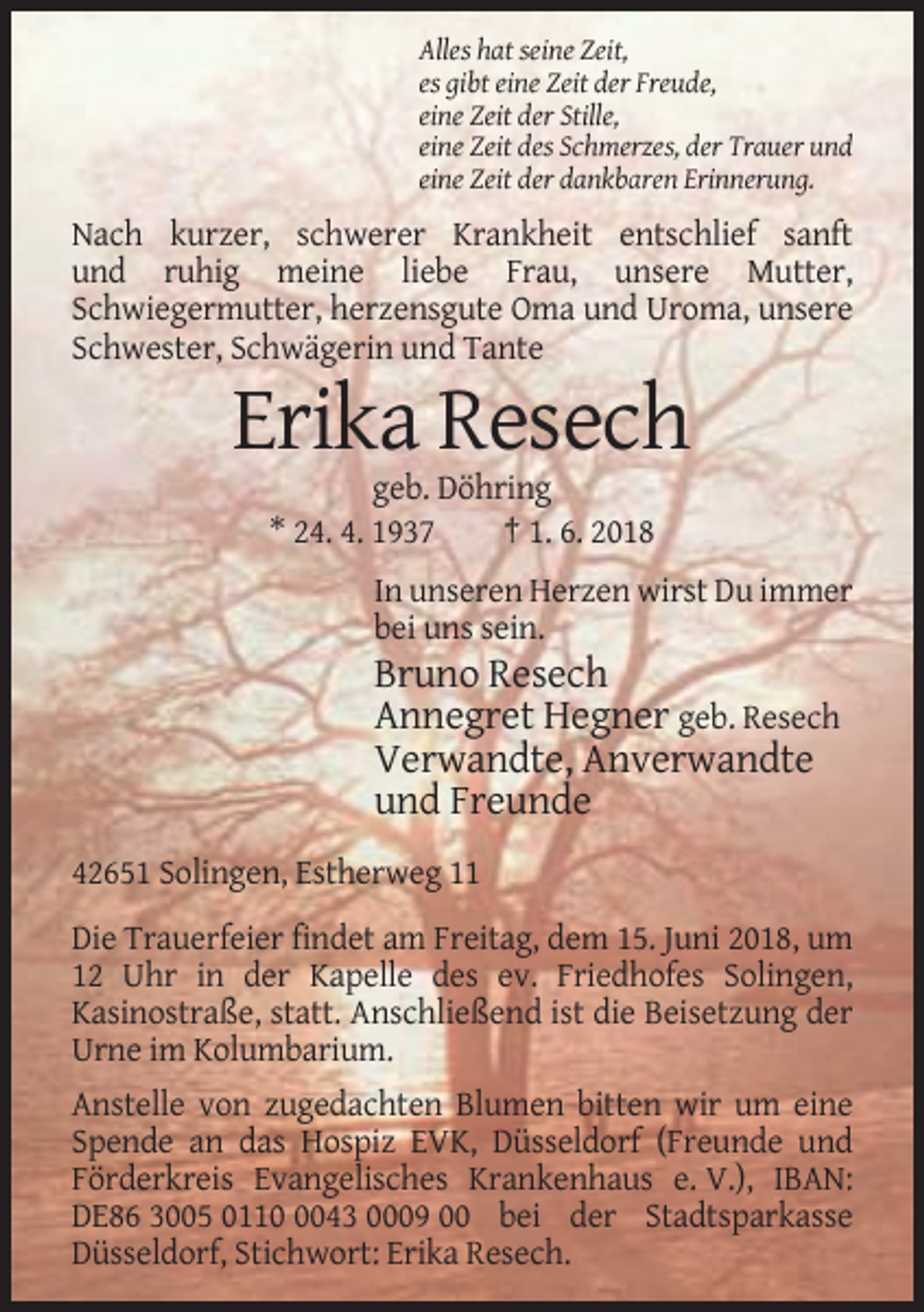<p>Alles hat seine Zeit,<br />es gibt eine Zeit der Freude,<br />eine Zeit der Stille,<br />eine Zeit des Schmerzes, der Trauer und<br />eine Zeit der dankbaren Erinnerung.</p><p>Nach kurzer, schwerer Krankheit entschlief sanft<br />und ruhig meine liebe Frau, unsere Mutter,<br />Schwiegermutter, herzensgute Oma und Uroma, unsere<br />Schwester, Schwägerin und Tante</p><p>Erika Resech<br />geb. Döhring<br />* 24. 4. 1937<br />† 1. 6. 2018<br />In unseren Herzen wirst Du immer<br />bei uns sein.</p><p>Bruno Resech<br />Annegret Hegner geb. Resech<br />Verwandte, Anverwandte<br />und Freunde<br />42651 Solingen, Estherweg 11<br />Die Trauerfeier findet am Freitag, dem 15. Juni 2018, um<br />12 Uhr in der Kapelle des ev. Friedhofes Solingen,<br />Kasinostraße, statt. Anschließend ist die Beisetzung der<br />Urne im Kolumbarium.<br />Anstelle von zugedachten Blumen bitten wir um eine<br />Spende an das Hospiz EVK, Düsseldorf (Freunde und<br />Förderkreis Evangelisches Krankenhaus e. V.), IBAN:<br />DE86 3005 011043 0009 00 bei der Stadtsparkasse<br />Düsseldorf, Stichwort: Erika Resech.</p>