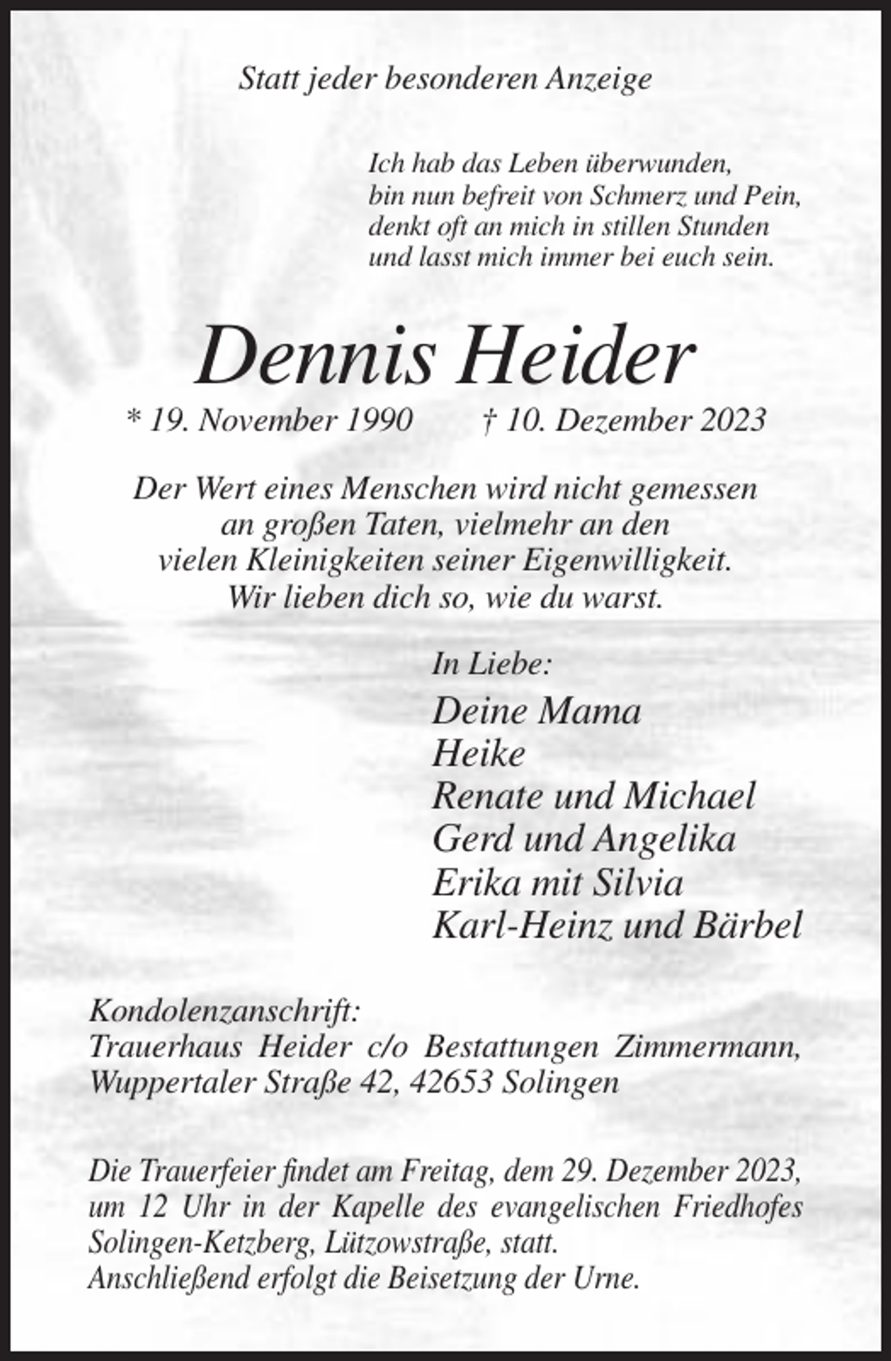 <p>Statt jeder besonderen Anzeige<br />Ich hab das Leben überwunden,<br />bin nun befreit von Schmerz und Pein,<br />denkt oft an mich in stillen Stunden<br />und lasst mich immer bei euch sein.</p><p>Dennis Heider<br />* 19. November 1990</p><p>† 10. Dezember 2023</p><p>Der Wert eines Menschen wird nicht gemessen<br />an großen Taten, vielmehr an den<br />vielen Kleinigkeiten seiner Eigenwilligkeit.<br />Wir lieben dich so, wie du warst.<br />In Liebe:</p><p>Deine Mama<br />Heike<br />Renate und Michael<br />Gerd und Angelika<br />Erika mit Silvia<br />Karl-Heinz und Bärbel<br />Kondolenzanschrift:<br />Trauerhaus Heider c/o Bestattungen Zimmermann,<br />Wuppertaler Straße 42, 42653 Solingen<br />Die Trauerfeier findet am Freitag, dem 29. Dezember 2023,<br />um 12 Uhr in der Kapelle des evangelischen Friedhofes<br />Solingen-Ketzberg, Lützowstraße, statt.<br />Anschließend erfolgt die Beisetzung der Urne.</p>