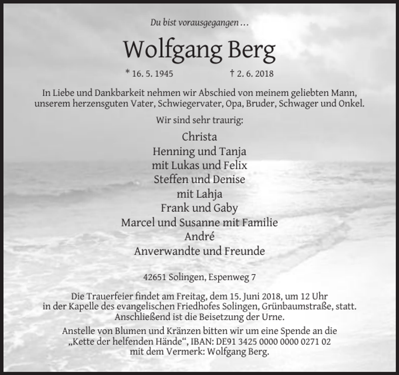<p>Du bist vorausgegangen ...</p><p>Wolfgang Berg<br />* 16. 5. 1945</p><p>† 2. 6. 2018</p><p>In Liebe und Dankbarkeit nehmen wir Abschied von meinem geliebten Mann,<br />unserem herzensguten Vater, Schwiegervater, Opa, Bruder, Schwager und Onkel.<br />Wir sind sehr traurig:</p><p>Christa<br />Henning und Tanja<br />mit Lukas und Felix<br />Steffen und Denise<br />mit Lahja<br />Frank und Gaby<br />Marcel und Susanne mit Familie<br />André<br />Anverwandte und Freunde<br />42651 Solingen, Espenweg 7<br />Die Trauerfeier findet am Freitag, dem 15. Juni 2018, um 12 Uhr<br />in der Kapelle des evangelischen Friedhofes Solingen, Grünbaumstraße, statt.<br />Anschließend ist die Beisetzung der Urne.<br />Anstelle von Blumen und Kränzen bitten wir um eine Spende an die<br />„Kette der helfenden Hände“, IBAN: DE91 3425 0271 02<br />mit dem Vermerk: Wolfgang Berg.</p>