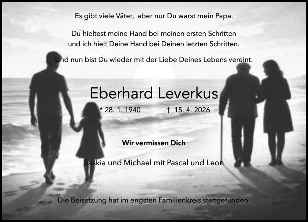 <p>Es gibt viele Väter, aber nur Du warst mein Papa.<br />Du hieltest meine Hand bei meinen ersten Schritten<br />und ich hielt Deine Hand bei Deinen letzten Schritten.<br />Und nun bist Du wieder mit der Liebe Deines Lebens vereint.</p><p>Eberhard Leverkus<br />* 28. 1. 1940</p><p>† 15. 4. 2026</p><p>Wir vermissen Dich</p><p>Saskia und Michael mit Pascal und Leon</p><p>Die Beisetzung hat im engsten Familienkreis stattgefunden.</p>