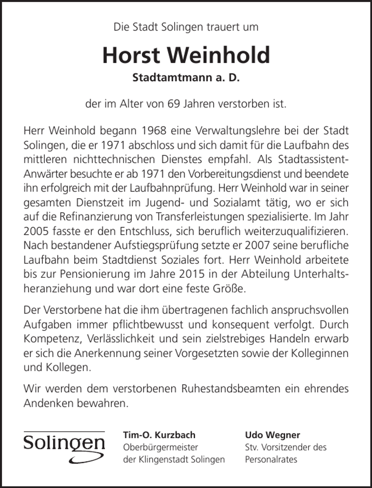 <p>Die Stadt Solingen trauert um</p><p>Horst Weinhold<br />Stadtamtmann a. D.</p><p>der im Alter von 69 Jahren verstorben ist.<br />Herr Weinhold begann 1968 eine Verwaltungslehre bei der Stadt<br />Solingen, die er 1971 abschloss und sich damit für die Laufbahn des<br />mittleren nichttechnischen Dienstes empfahl. Als StadtassistentAnwärter besuchte er ab 1971 den Vorbereitungsdienst und beendete<br />ihn erfolgreich mit der Laufbahnprüfung. Herr Weinhold war in seiner<br />gesamten Dienstzeit im Jugend- und Sozialamt tätig, wo er sich<br />auf die Reﬁnanzierung von Transferleistungen spezialisierte. Im Jahr<br />2005 fasste er den Entschluss, sich beruﬂich weiterzuqualiﬁzieren.<br />Nach bestandener Aufstiegsprüfung setzte er 2007 seine beruﬂiche<br />Laufbahn beim Stadtdienst Soziales fort. Herr Weinhold arbeitete<br />bis zur Pensionierung im Jahre 2015 in der Abteilung Unterhaltsheranziehung und war dort eine feste Größe.<br />Der Verstorbene hat die ihm übertragenen fachlich anspruchsvollen<br />Aufgaben immer pﬂichtbewusst und konsequent verfolgt. Durch<br />Kompetenz, Verlässlichkeit und sein zielstrebiges Handeln erwarb<br />er sich die Anerkennung seiner Vorgesetzten sowie der Kolleginnen<br />und Kollegen.<br />Wir werden dem verstorbenen Ruhestandsbeamten ein ehrendes<br />Andenken bewahren.<br />Tim-O. Kurzbach<br />Oberbürgermeister<br />der Klingenstadt Solingen</p><p>Udo Wegner<br />Stv. Vorsitzender des<br />Personalrates</p>