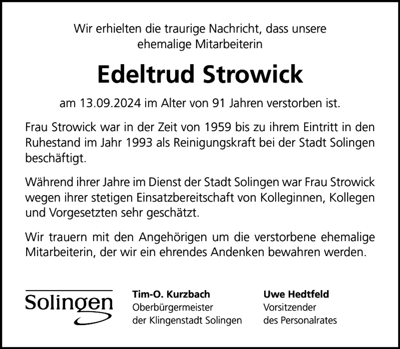 <p>Wir erhielten die traurige Nachricht, dass unsere<br />ehemalige Mitarbeiterin</p>
<p>Edeltrud Strowick<br />am 13.09.2024 im Alter von 91 Jahren verstorben ist.<br />Frau Strowick war in der Zeit von 1959 bis zu ihrem Eintritt in den<br />Ruhestand im Jahr 1993 als Reinigungskraft bei der Stadt Solingen<br />beschäftigt.<br />Während ihrer Jahre im Dienst der Stadt Solingen war Frau Strowick<br />wegen ihrer stetigen Einsatzbereitschaft von Kolleginnen, Kollegen<br />und Vorgesetzten sehr geschätzt.<br />Wir trauern mit den Angehörigen um die verstorbene ehemalige<br />Mitarbeiterin, der wir ein ehrendes Andenken bewahren werden.<br />Tim-O. Kurzbach<br />Oberbürgermeister<br />der Klingenstadt Solingen</p>
<p>Uwe Hedtfeld<br />Vorsitzender<br />des Personalrates</p>