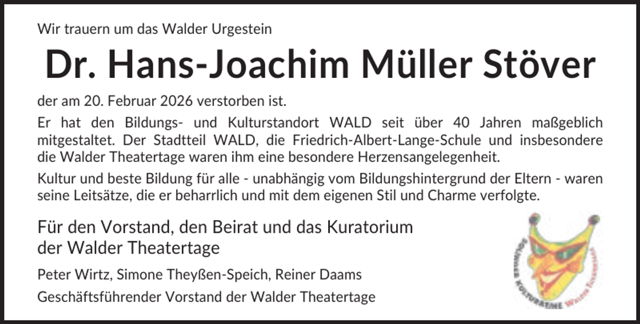 <p>Wir trauern um das Walder Urgestein</p><p>Dr. Hans-Joachim Müller Stöver<br />der am 20. Februar 2026 verstorben ist.<br />Er hat den Bildungs- und Kulturstandort WALD seit über 40 Jahren maßgeblich<br />mitgestaltet. Der Stadtteil WALD, die Friedrich-Albert-Lange-Schule und insbesondere<br />die Walder Theatertage waren ihm eine besondere Herzensangelegenheit.<br />Kultur und beste Bildung für alle - unabhängig vom Bildungshintergrund der Eltern - waren<br />seine Leitsätze, die er beharrlich und mit dem eigenen Stil und Charme verfolgte.</p><p>Für den Vorstand, den Beirat und das Kuratorium<br />der Walder Theatertage<br />Peter Wirtz, Simone Theyßen-Speich, Reiner Daams<br />Geschäftsführender Vorstand der Walder Theatertage</p>