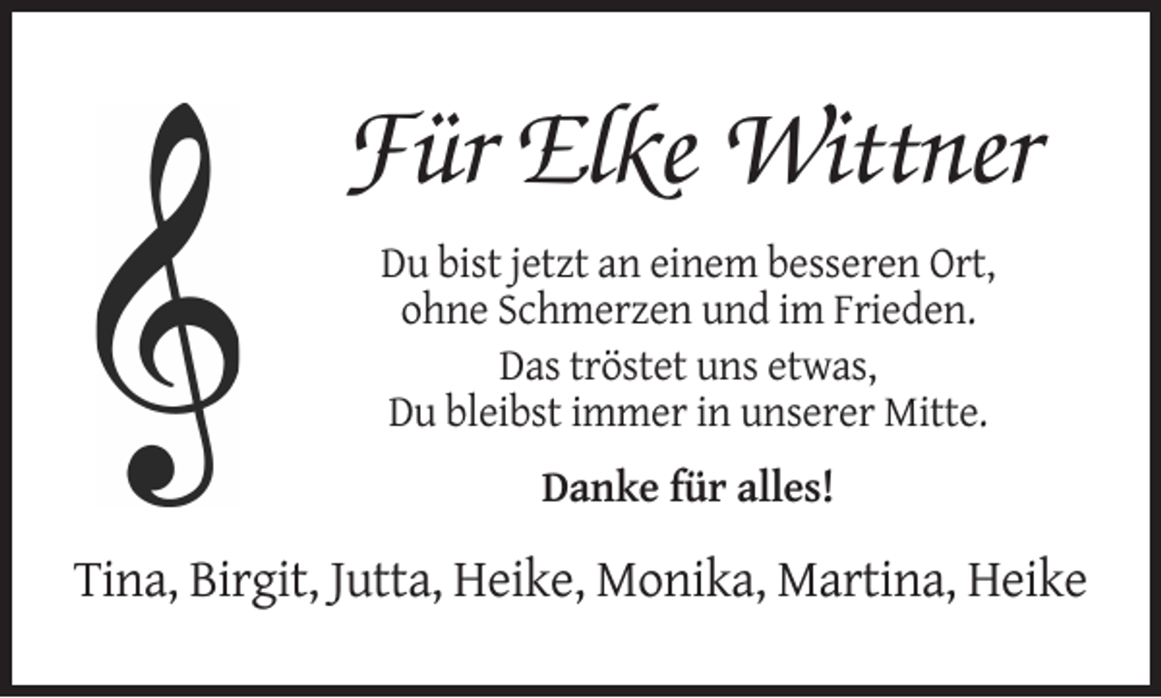 <p>Für Elke Wittner<br />Du bist jetzt an einem besseren Ort,<br />ohne Schmerzen und im Frieden.<br />Das tröstet uns etwas,<br />Du bleibst immer in unserer Mitte.<br />Danke für alles!</p><p>Tina, Birgit, Jutta, Heike, Monika, Martina, Heike</p>