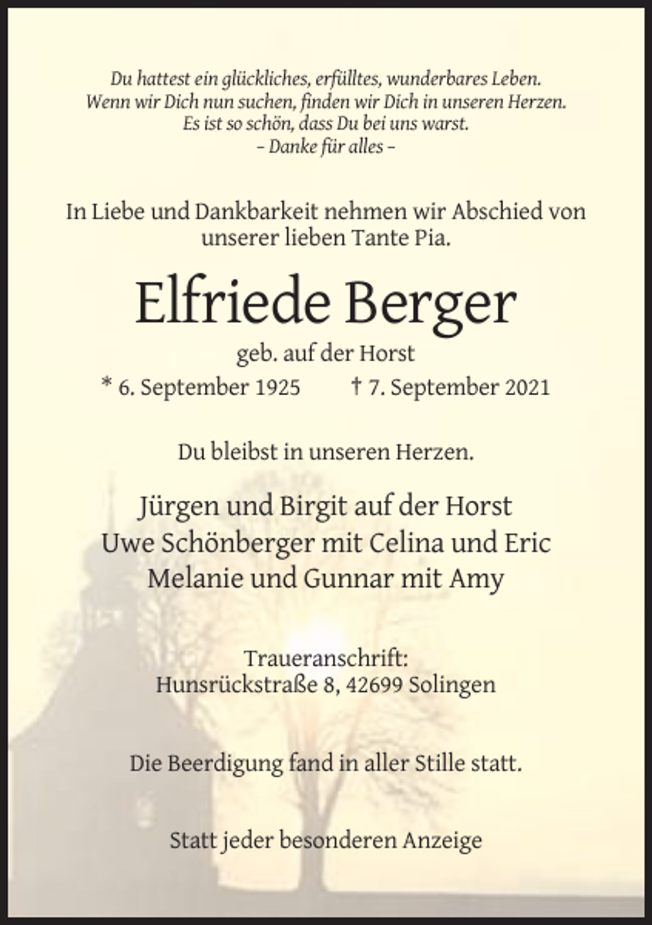 <p>Du hattest ein glückliches, erfülltes, wunderbares Leben.<br />Wenn wir Dich nun suchen, finden wir Dich in unseren Herzen.<br />Es ist so schön, dass Du bei uns warst.<br />– Danke für alles –</p><p>In Liebe und Dankbarkeit nehmen wir Abschied von<br />unserer lieben Tante Pia.</p><p>Elfriede Berger<br />geb. auf der Horst<br />* 6. September 1925<br />† 7. September 2021<br />Du bleibst in unseren Herzen.</p><p>Jürgen und Birgit auf der Horst<br />Uwe Schönberger mit Celina und Eric<br />Melanie und Gunnar mit Amy<br />Traueranschrift:<br />Hunsrückstraße 8, 42699 Solingen</p><p>Die Beerdigung fand in aller Stille statt.</p><p>Statt jeder besonderen Anzeige</p>