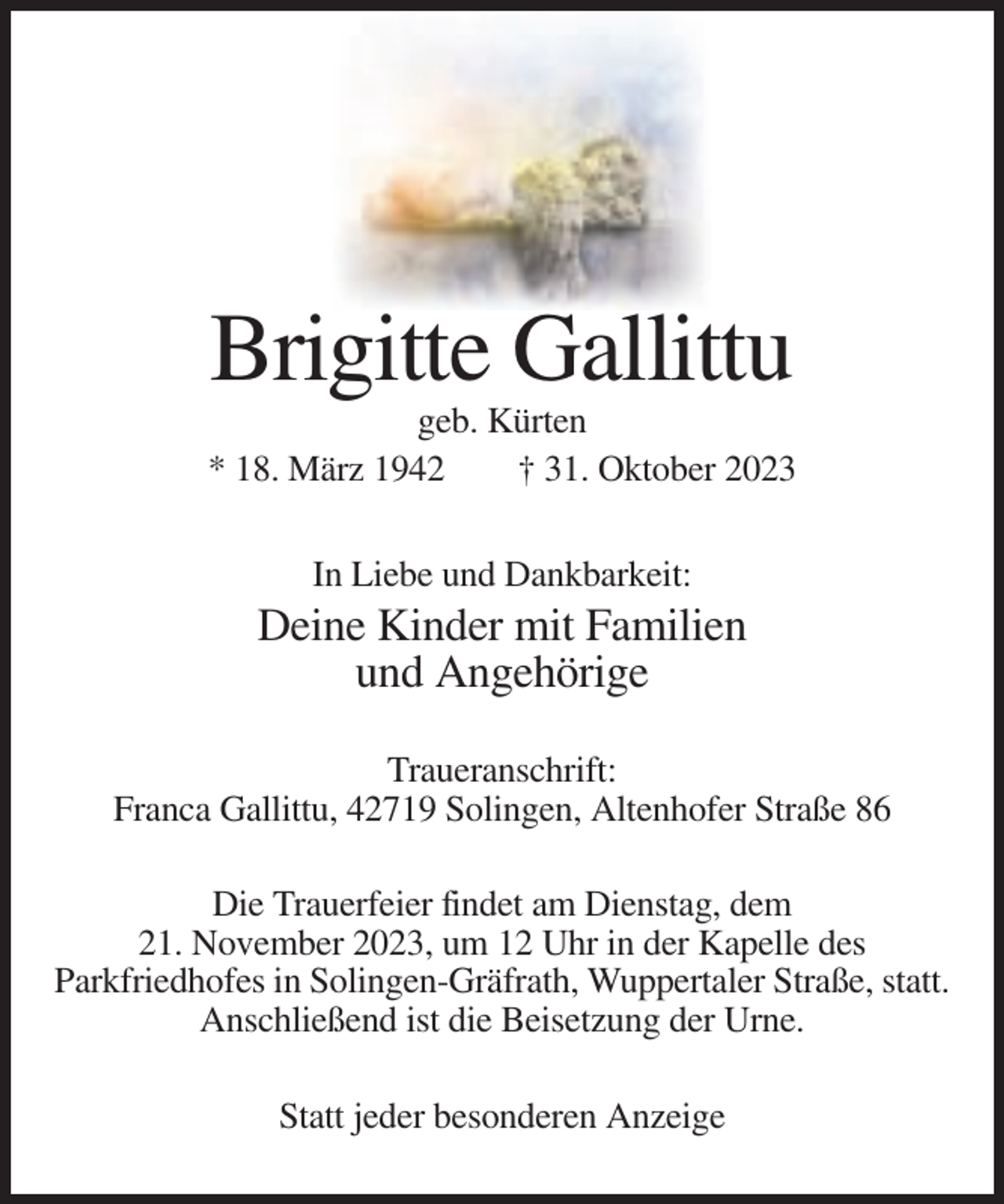 <p>Brigitte Gallittu<br />geb. Kürten<br />* 18. März 1942<br />† 31. Oktober 2023<br />In Liebe und Dankbarkeit:</p><p>Deine Kinder mit Familien<br />und Angehörige<br />Traueranschrift:<br />Franca Gallittu, 42719 Solingen, Altenhofer Straße 86<br />Die Trauerfeier findet am Dienstag, dem<br />21. November 2023, um 12 Uhr in der Kapelle des<br />Parkfriedhofes in Solingen-Gräfrath, Wuppertaler Straße, statt.<br />Anschließend ist die Beisetzung der Urne.<br />Statt jeder besonderen Anzeige</p>