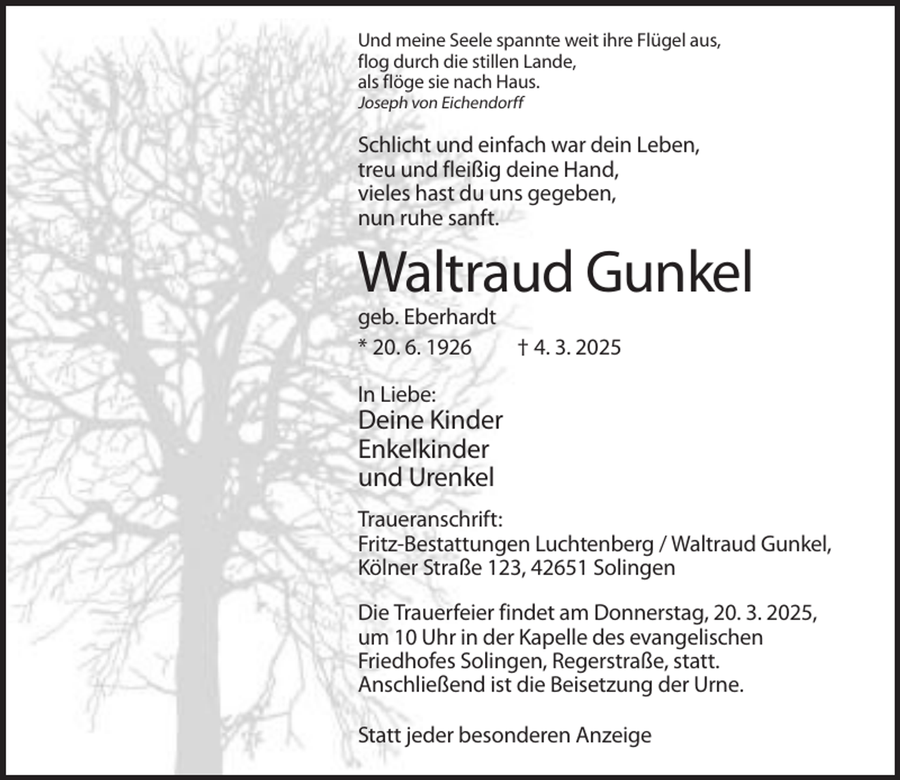 <p>Und meine Seele spannte weit ihre Flügel aus,<br />flog durch die stillen Lande,<br />als flöge sie nach Haus.<br />Joseph von Eichendorff</p><p>Schlicht und einfach war dein Leben,<br />treu und fleißig deine Hand,<br />vieles hast du uns gegeben,<br />nun ruhe sanft.</p><p>Waltraud Gunkel<br />geb. Eberhardt<br />* 20. 6. 1926<br />† 4. 3. 2025<br />In Liebe:</p><p>Deine Kinder<br />Enkelkinder<br />und Urenkel<br />Traueranschrift:<br />Fritz-Bestattungen Luchtenberg / Waltraud Gunkel,<br />Kölner Straße 123, 42651 Solingen<br />Die Trauerfeier findet am Donnerstag, 20. 3. 2025,<br />um 10 Uhr in der Kapelle des evangelischen<br />Friedhofes Solingen, Regerstraße, statt.<br />Anschließend ist die Beisetzung der Urne.<br />Statt jeder besonderen Anzeige</p>