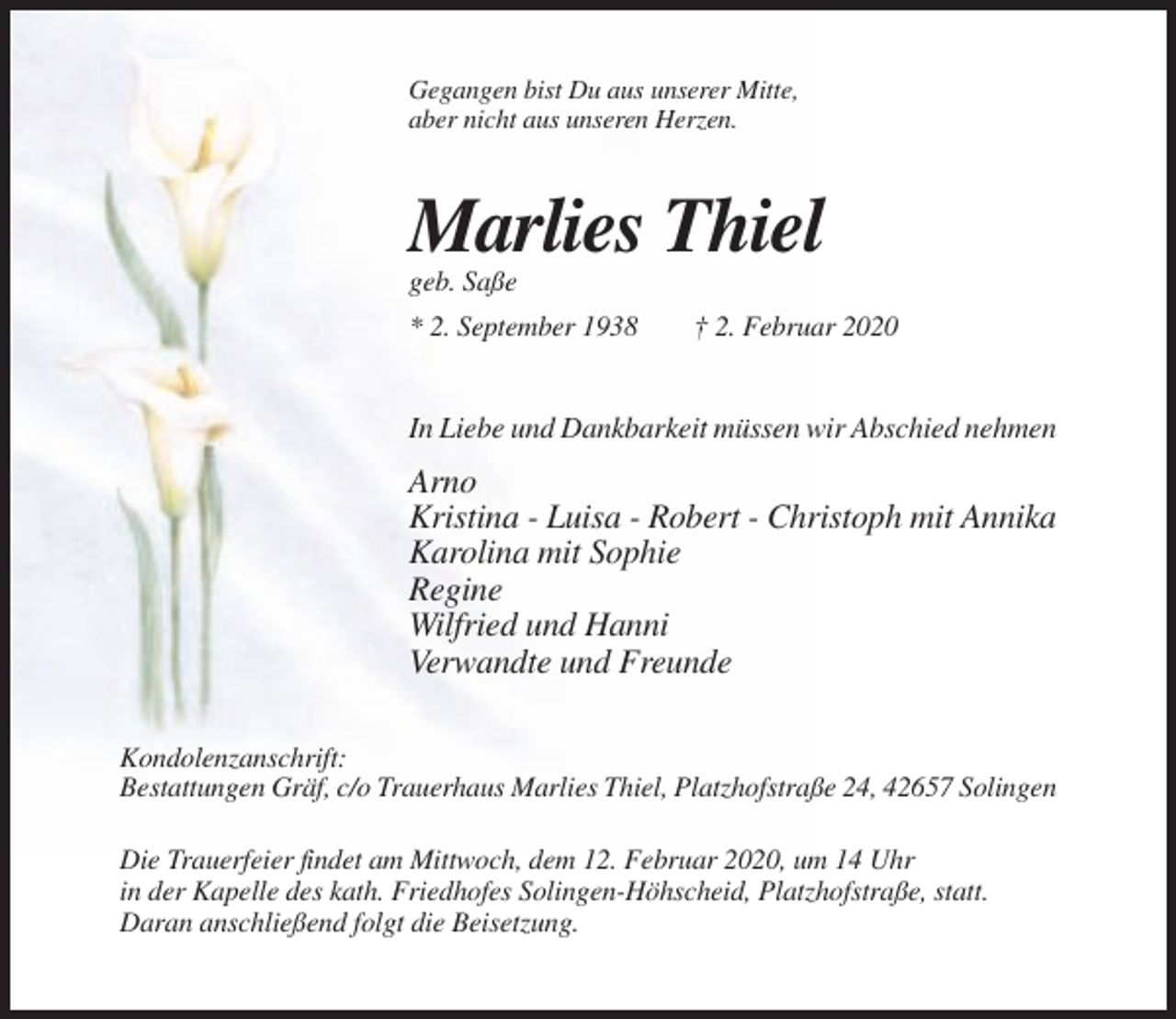 <p>Gegangen bist Du aus unserer Mitte,<br />aber nicht aus unseren Herzen.</p><p>Marlies Thiel<br />geb. Saße<br />* 2. September 1938</p><p>† 2. Februar 2020</p><p>In Liebe und Dankbarkeit müssen wir Abschied nehmen</p><p>Arno<br />Kristina - Luisa - Robert - Christoph mit Annika<br />Karolina mit Sophie<br />Regine<br />Wilfried und Hanni<br />Verwandte und Freunde<br />Kondolenzanschrift:<br />Bestattungen Gräf, c/o Trauerhaus Marlies Thiel, Platzhofstraße 24, 42657 Solingen<br />Die Trauerfeier findet am Mittwoch, dem 12. Februar 2020, um 14 Uhr<br />in der Kapelle des kath. Friedhofes Solingen-Höhscheid, Platzhofstraße, statt.<br />Daran anschließend folgt die Beisetzung.</p>