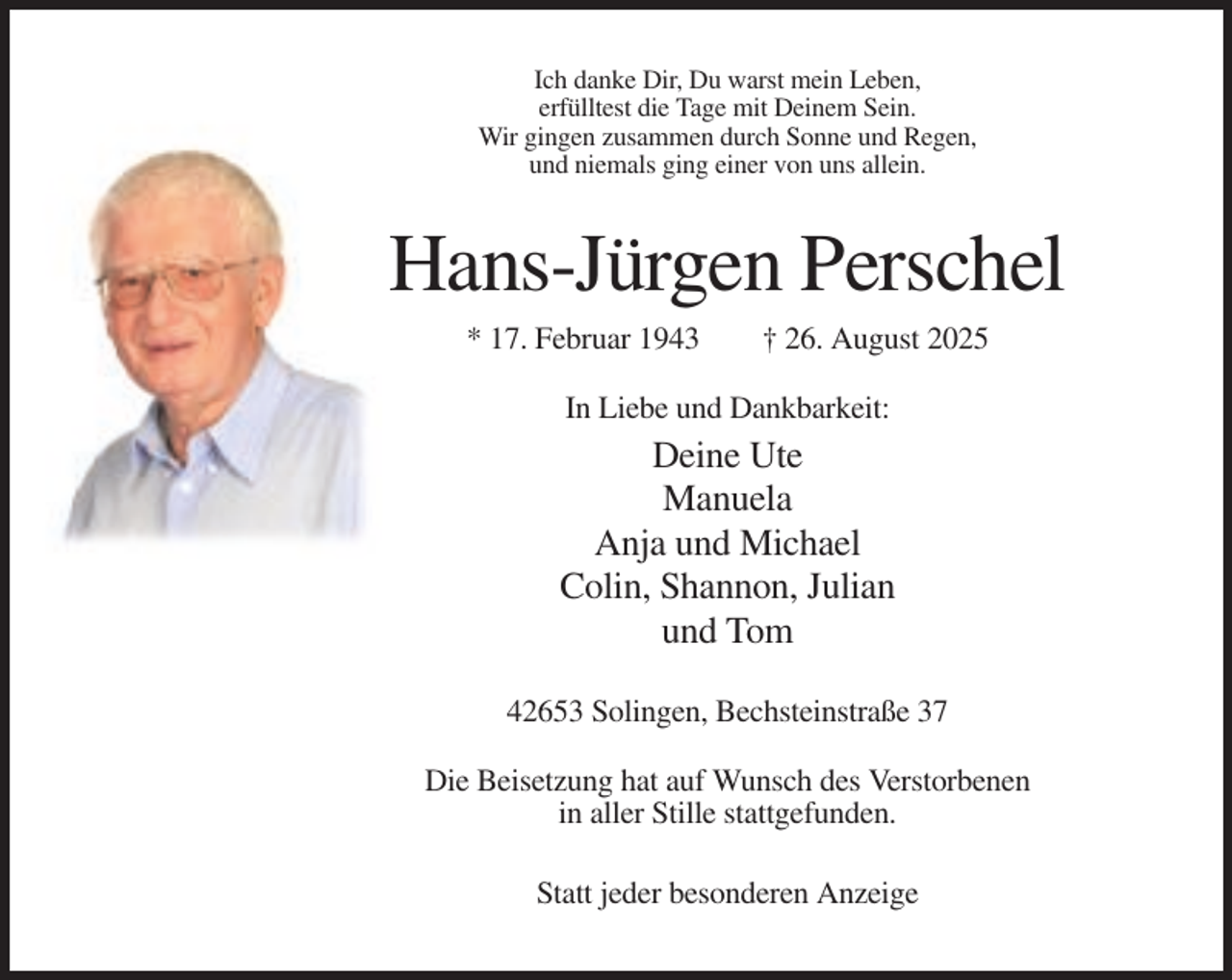 <p>Ich danke Dir, Du warst mein Leben,<br />erfülltest die Tage mit Deinem Sein.<br />Wir gingen zusammen durch Sonne und Regen,<br />und niemals ging einer von uns allein.</p><p>Hans-Jürgen Perschel<br />* 17. Februar 1943</p><p>† 26. August 2025</p><p>In Liebe und Dankbarkeit:</p><p>Deine Ute<br />Manuela<br />Anja und Michael<br />Colin, Shannon, Julian<br />und Tom<br />42653 Solingen, Bechsteinstraße 37<br />Die Beisetzung hat auf Wunsch des Verstorbenen<br />in aller Stille stattgefunden.<br />Statt jeder besonderen Anzeige</p>