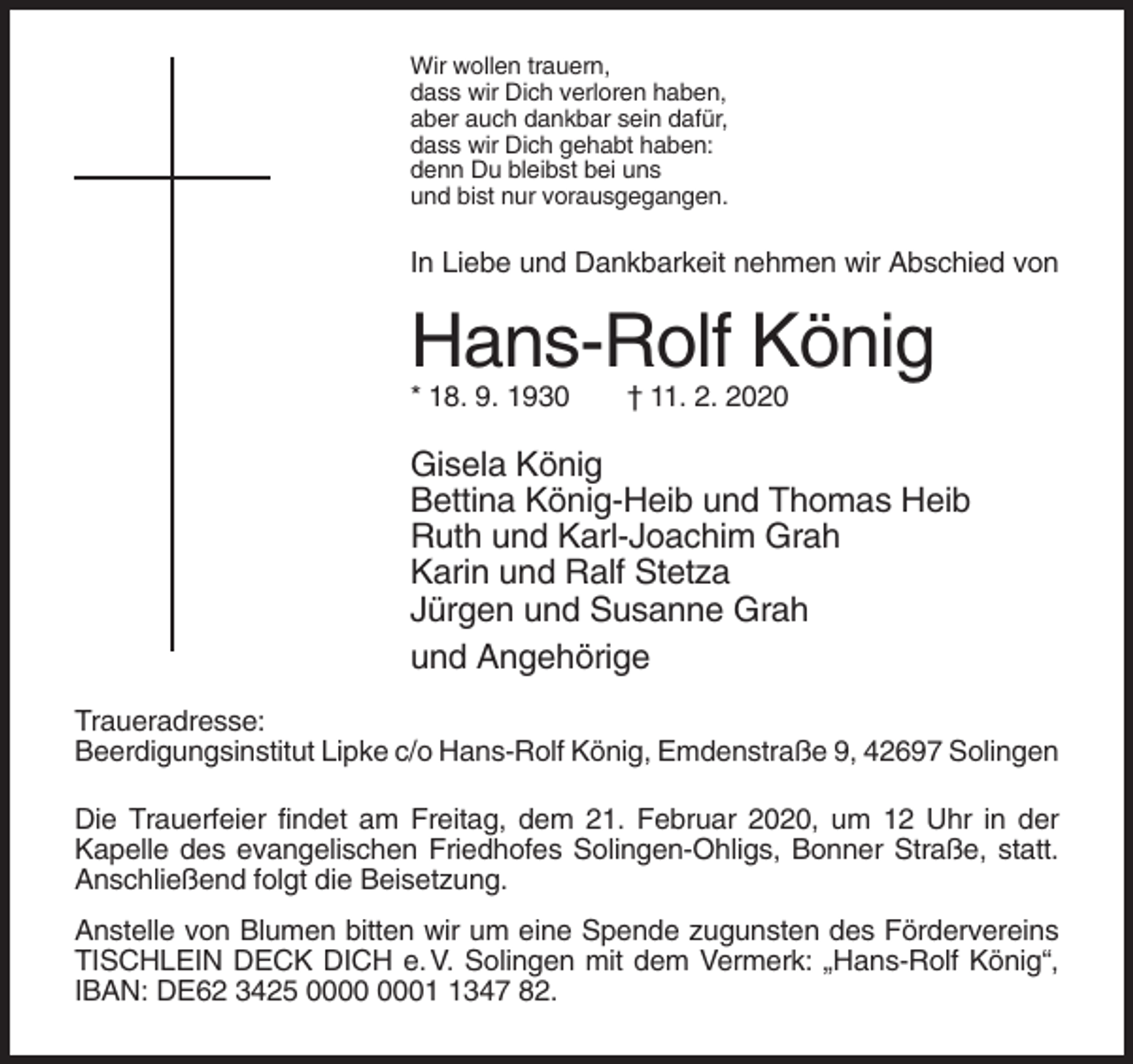 <p>Wir wollen trauern,<br />dass wir Dich verloren haben,<br />aber auch dankbar sein dafür,<br />dass wir Dich gehabt haben:<br />denn Du bleibst bei uns<br />und bist nur vorausgegangen.</p><p>In Liebe und Dankbarkeit nehmen wir Abschied von</p><p>Hans-Rolf König<br />* 18. 9. 1930</p><p>† 11. 2. 2020</p><p>Gisela König<br />Bettina König-Heib und Thomas Heib<br />Ruth und Karl-Joachim Grah<br />Karin und Ralf Stetza<br />Jürgen und Susanne Grah<br />und Angehörige<br />Traueradresse:<br />Beerdigungsinstitut Lipke c/o Hans-Rolf König, Emdenstraße 9, 42697 Solingen<br />Die Trauerfeier findet am Freitag, dem 21. Februar 2020, um 12 Uhr in der<br />Kapelle des evangelischen Friedhofes Solingen-Ohligs, Bonner Straße, statt.<br />Anschließend folgt die Beisetzung.<br />Anstelle von Blumen bitten wir um eine Spende zugunsten des Fördervereins<br />TISCHLEIN DECK DICH e. V. Solingen mit dem Vermerk: „Hans-Rolf König“,<br />IBAN: DE62 3425 0347 82.</p>