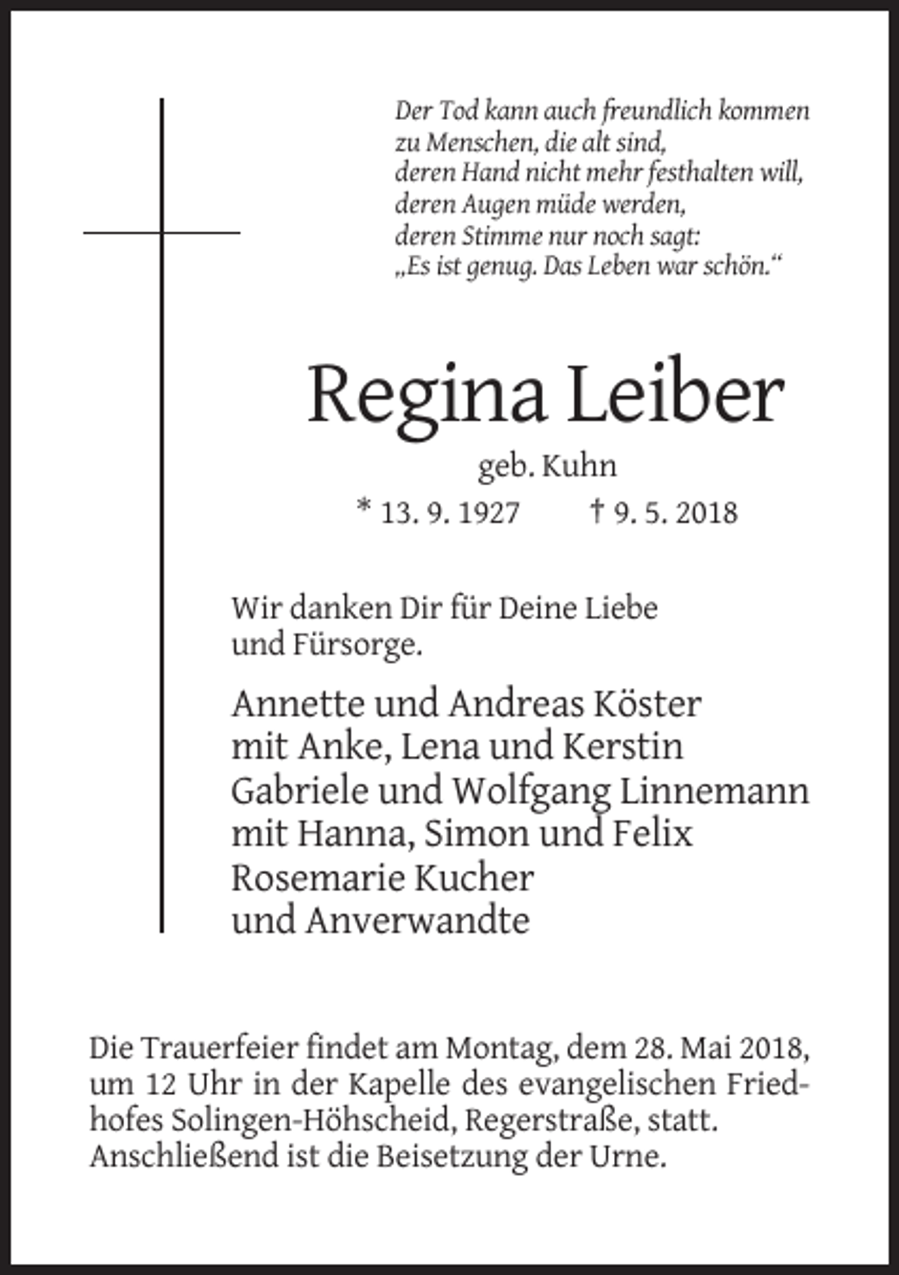 <p>Der Tod kann auch freundlich kommen<br />zu Menschen, die alt sind,<br />deren Hand nicht mehr festhalten will,<br />deren Augen müde werden,<br />deren Stimme nur noch sagt:<br />„Es ist genug. Das Leben war schön.“</p><p>Regina Leiber<br />geb. Kuhn<br />* 13. 9. 1927<br />† 9. 5. 2018<br />Wir danken Dir für Deine Liebe<br />und Fürsorge.</p><p>Annette und Andreas Köster<br />mit Anke, Lena und Kerstin<br />Gabriele und Wolfgang Linnemann<br />mit Hanna, Simon und Felix<br />Rosemarie Kucher<br />und Anverwandte</p><p>Die Trauerfeier findet am Montag, dem 28. Mai 2018,<br />um 12 Uhr in der Kapelle des evangelischen Friedhofes Solingen-Höhscheid, Regerstraße, statt.<br />Anschließend ist die Beisetzung der Urne.</p>