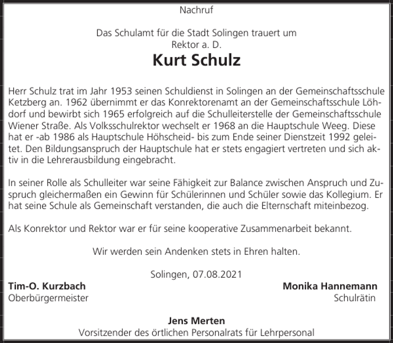 <p>Nachruf<br />Das Schulamt für die Stadt Solingen trauert um<br />Rektor a. D.</p><p>Kurt Schulz</p><p>Herr Schulz trat im Jahr 1953 seinen Schuldienst in Solingen an der Gemeinschaftsschule<br />Ketzberg an. 1962 übernimmt er das Konrektorenamt an der Gemeinschaftsschule Löhdorf und bewirbt sich 1965 erfolgreich auf die Schulleiterstelle der Gemeinschaftsschule<br />Wiener Straße. Als Volksschulrektor wechselt er 1968 an die Hauptschule Weeg. Diese<br />hat er -ab 1986 als Hauptschule Höhscheid- bis zum Ende seiner Dienstzeit 1992 geleitet. Den Bildungsanspruch der Hauptschule hat er stets engagiert vertreten und sich aktiv in die Lehrerausbildung eingebracht.<br />In seiner Rolle als Schulleiter war seine Fähigkeit zur Balance zwischen Anspruch und Zuspruch gleichermaßen ein Gewinn für Schülerinnen und Schüler sowie das Kollegium. Er<br />hat seine Schule als Gemeinschaft verstanden, die auch die Elternschaft miteinbezog.<br />Als Konrektor und Rektor war er für seine kooperative Zusammenarbeit bekannt.<br />Wir werden sein Andenken stets in Ehren halten.<br />Tim-O. Kurzbach<br />Oberbürgermeister</p><p>Solingen, 07.08.2021</p><p>Monika Hannemann<br />Schulrätin</p><p>Jens Merten<br />Vorsitzender des örtlichen Personalrats für Lehrpersonal</p>