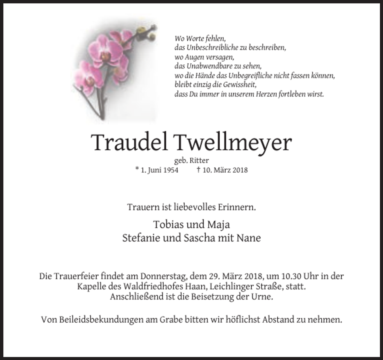<p>Wo Worte fehlen,<br />das Unbeschreibliche zu beschreiben,<br />wo Augen versagen,<br />das Unabwendbare zu sehen,<br />wo die Hände das Unbegreifliche nicht fassen können,<br />bleibt einzig die Gewissheit,<br />dass Du immer in unserem Herzen fortleben wirst.</p><p>Traudel Twellmeyer<br />geb. Ritter<br />* 1. Juni 1954<br />† 10. März 2018</p><p>Trauern ist liebevolles Erinnern.</p><p>Tobias und Maja<br />Stefanie und Sascha mit Nane</p><p>Die Trauerfeier findet am Donnerstag, dem 29. März 2018, um 10.30 Uhr in der<br />Kapelle des Waldfriedhofes Haan, Leichlinger Straße, statt.<br />Anschließend ist die Beisetzung der Urne.<br />Von Beileidsbekundungen am Grabe bitten wir höflichst Abstand zu nehmen.</p>