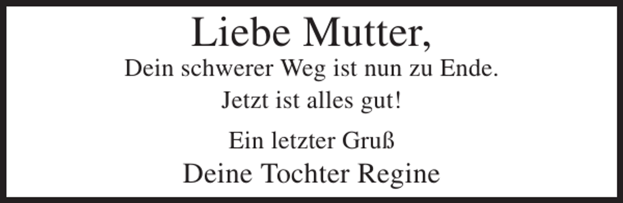 <p>Liebe Mutter,<br />Dein schwerer Weg ist nun zu Ende.<br />Jetzt ist alles gut!<br />Ein letzter Gruß</p><p>Deine Tochter Regine</p>
