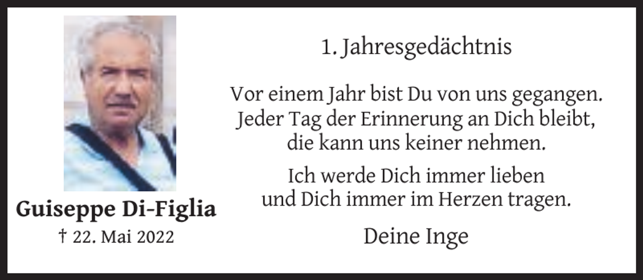 <p>1. Jahresgedächtnis<br />Vor einem Jahr bist Du von uns gegangen.<br />Jeder Tag der Erinnerung an Dich bleibt,<br />die kann uns keiner nehmen.<br />Ich werde Dich immer lieben<br />und Dich immer im Herzen tragen.<br />Guiseppe Di-Figlia<br />† 22. Mai 2022</p><p>Deine Inge</p>