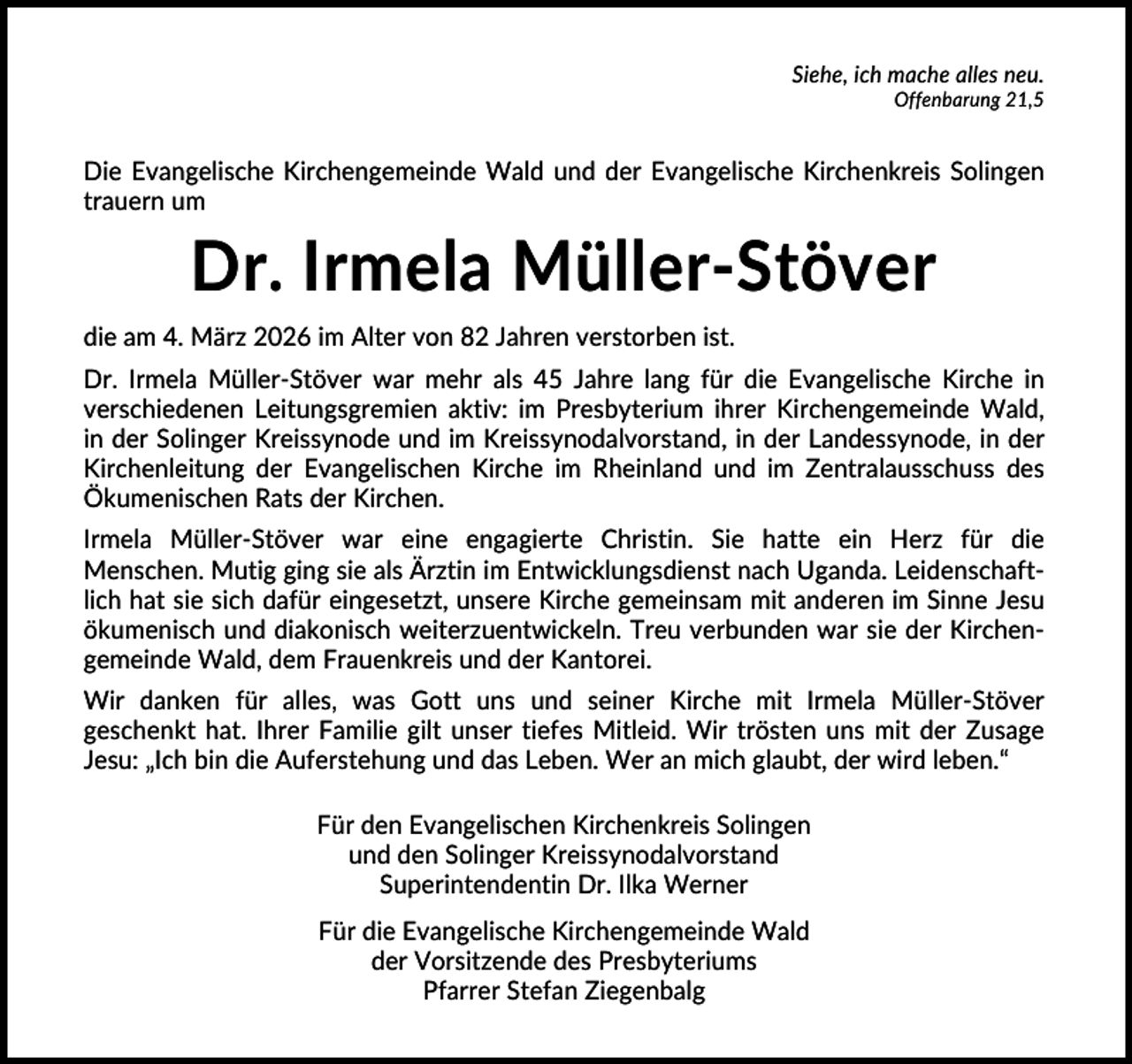 <p>Siehe, ich mache alles neu.<br />Offenbarung 21,5</p>
<p>Die Evangelische Kirchengemeinde Wald und der Evangelische Kirchenkreis Solingen<br />trauern um</p>
<p>Dr. Irmela Müller-Stöver<br />die am 4. März 2026 im Alter von 82 Jahren verstorben ist.<br />Dr. Irmela Müller-Stöver war mehr als 45 Jahre lang für die Evangelische Kirche in<br />verschiedenen Leitungsgremien aktiv: im Presbyterium ihrer Kirchengemeinde Wald,<br />in der Solinger Kreissynode und im Kreissynodalvorstand, in der Landessynode, in der<br />Kirchenleitung der Evangelischen Kirche im Rheinland und im Zentralausschuss des<br />Ökumenischen Rats der Kirchen.<br />Irmela Müller-Stöver war eine engagierte Christin. Sie hatte ein Herz für die<br />Menschen. Mutig ging sie als Ärztin im Entwicklungsdienst nach Uganda. Leidenschaftlich hat sie sich dafür eingesetzt, unsere Kirche gemeinsam mit anderen im Sinne Jesu<br />ökumenisch und diakonisch weiterzuentwickeln. Treu verbunden war sie der Kirchengemeinde Wald, dem Frauenkreis und der Kantorei.<br />Wir danken für alles, was Gott uns und seiner Kirche mit Irmela Müller-Stöver<br />geschenkt hat. Ihrer Familie gilt unser tiefes Mitleid. Wir trösten uns mit der Zusage<br />Jesu: „Ich bin die Auferstehung und das Leben. Wer an mich glaubt, der wird leben.“<br />Für den Evangelischen Kirchenkreis Solingen<br />und den Solinger Kreissynodalvorstand<br />Superintendentin Dr. Ilka Werner<br />Für die Evangelische Kirchengemeinde Wald<br />der Vorsitzende des Presbyteriums<br />Pfarrer Stefan Ziegenbalg</p>