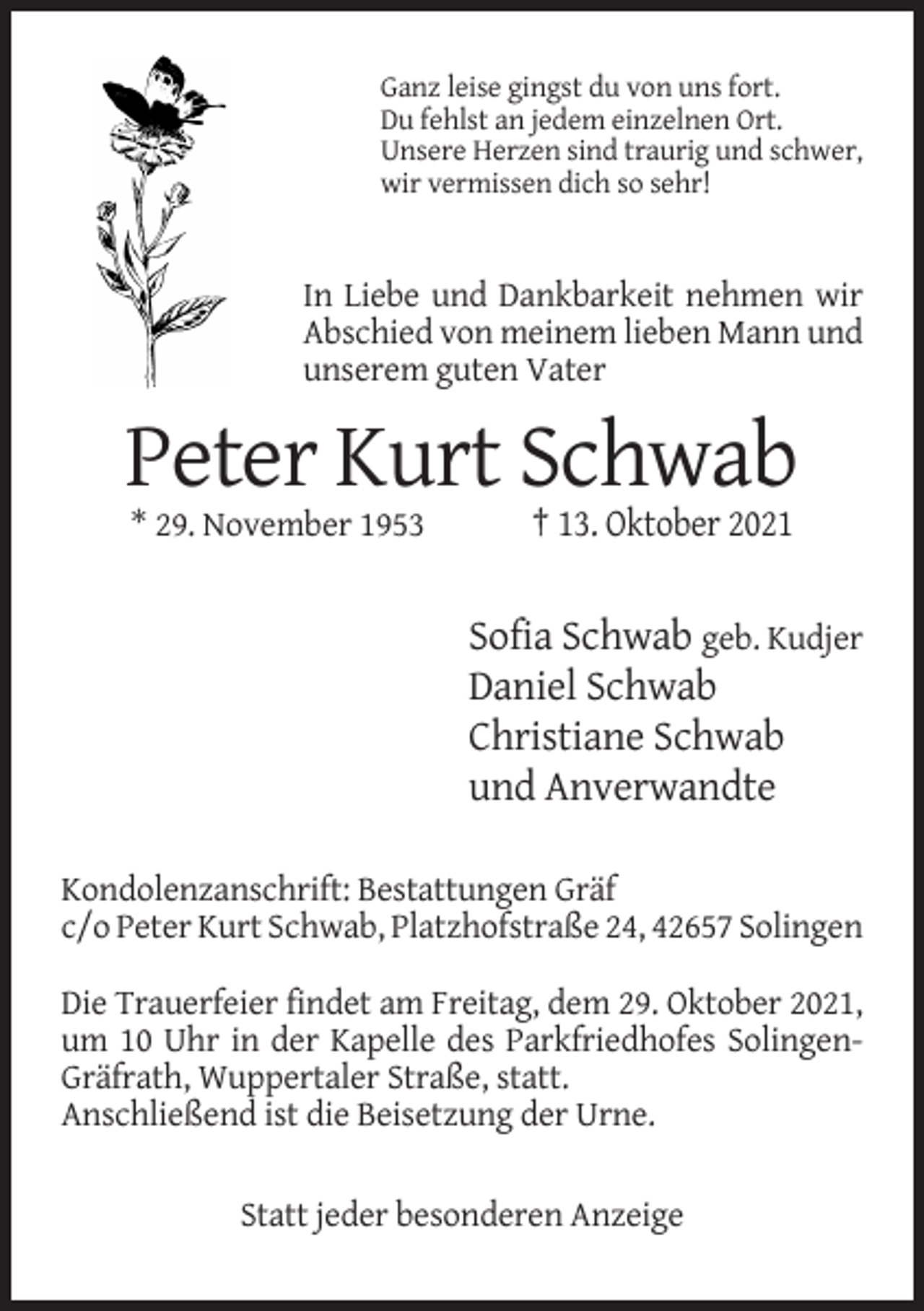 <p>Ganz leise gingst du von uns fort.<br />Du fehlst an jedem einzelnen Ort.<br />Unsere Herzen sind traurig und schwer,<br />wir vermissen dich so sehr!</p><p>In Liebe und Dankbarkeit nehmen wir<br />Abschied von meinem lieben Mann und<br />unserem guten Vater</p><p>Peter Kurt Schwab<br />* 29. November 1953</p><p>† 13. Oktober 2021</p><p>Sofia Schwab geb. Kudjer<br />Daniel Schwab<br />Christiane Schwab<br />und Anverwandte<br />Kondolenzanschrift: Bestattungen Gräf<br />c/o Peter Kurt Schwab, Platzhofstraße 24, 42657 Solingen<br />Die Trauerfeier findet am Freitag, dem 29. Oktober 2021,<br />um 10 Uhr in der Kapelle des Parkfriedhofes SolingenGräfrath, Wuppertaler Straße, statt.<br />Anschließend ist die Beisetzung der Urne.<br />Statt jeder besonderen Anzeige</p>