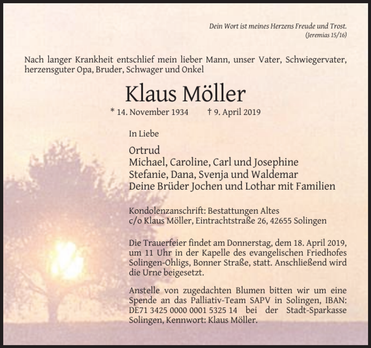 <p>Dein Wort ist meines Herzens Freude und Trost.<br />(Jeremias 15/16)</p><p>Nach langer Krankheit entschlief mein lieber Mann, unser Vater, Schwiegervater,<br />herzensguter Opa, Bruder, Schwager und Onkel</p><p>Klaus Möller<br />* 14. November 1934</p><p>† 9. April 2019</p><p>In Liebe</p><p>Ortrud<br />Michael, Caroline, Carl und Josephine<br />Stefanie, Dana, Svenja und Waldemar<br />Deine Brüder Jochen und Lothar mit Familien<br />Kondolenzanschrift: Bestattungen Altes<br />c/o Klaus Möller, Eintrachtstraße 26, 42655 Solingen<br />Die Trauerfeier findet am Donnerstag, dem 18. April 2019,<br />um 11 Uhr in der Kapelle des evangelischen Friedhofes<br />Solingen-Ohligs, Bonner Straße, statt. Anschließend wird<br />die Urne beigesetzt.<br />Anstelle von zugedachten Blumen bitten wir um eine<br />Spende an das Palliativ-Team SAPV in Solingen, IBAN:<br />DE71 3425 01 5325 14 bei der Stadt-Sparkasse<br />Solingen, Kennwort: Klaus Möller.</p>