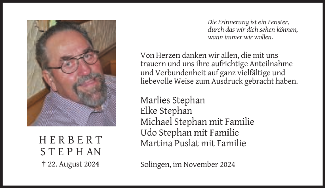 <p>Die Erinnerung ist ein Fenster,<br />durch das wir dich sehen können,<br />wann immer wir wollen.</p><p>Von Herzen danken wir allen, die mit uns<br />trauern und uns ihre aufrichtige Anteilnahme<br />und Verbundenheit auf ganz vielfältige und<br />liebevolle Weise zum Ausdruck gebracht haben.</p><p>HERBERT<br />S T E P H AN<br />† 22. August 2024</p><p>Marlies Stephan<br />Elke Stephan<br />Michael Stephan mit Familie<br />Udo Stephan mit Familie<br />Martina Puslat mit Familie<br />Solingen, im November 2024</p>