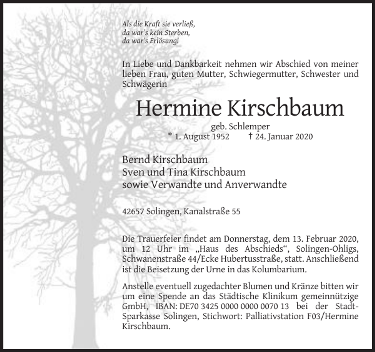 <p>Als die Kraft sie verließ,<br />da war’s kein Sterben,<br />da war’s Erlösung!</p><p>In Liebe und Dankbarkeit nehmen wir Abschied von meiner<br />lieben Frau, guten Mutter, Schwiegermutter, Schwester und<br />Schwägerin</p><p>Hermine Kirschbaum<br />geb. Schlemper<br />* 1. August 1952<br />† 24. Januar 2020</p><p>Bernd Kirschbaum<br />Sven und Tina Kirschbaum<br />sowie Verwandte und Anverwandte<br />42657 Solingen, Kanalstraße 55</p><p>Die Trauerfeier findet am Donnerstag, dem 13. Februar 2020,<br />um 12 Uhr im „Haus des Abschieds“, Solingen-Ohligs,<br />Schwanenstraße 44/Ecke Hubertusstraße, statt. Anschließend<br />ist die Beisetzung der Urne in das Kolumbarium.<br />Anstelle eventuell zugedachter Blumen und Kränze bitten wir<br />um eine Spende an das Städtische Klinikum gemeinnützige<br />GmbH, IBAN: DE70 3425 0070 13 bei der StadtSparkasse Solingen, Stichwort: Palliativstation F03/Hermine<br />Kirschbaum.</p>