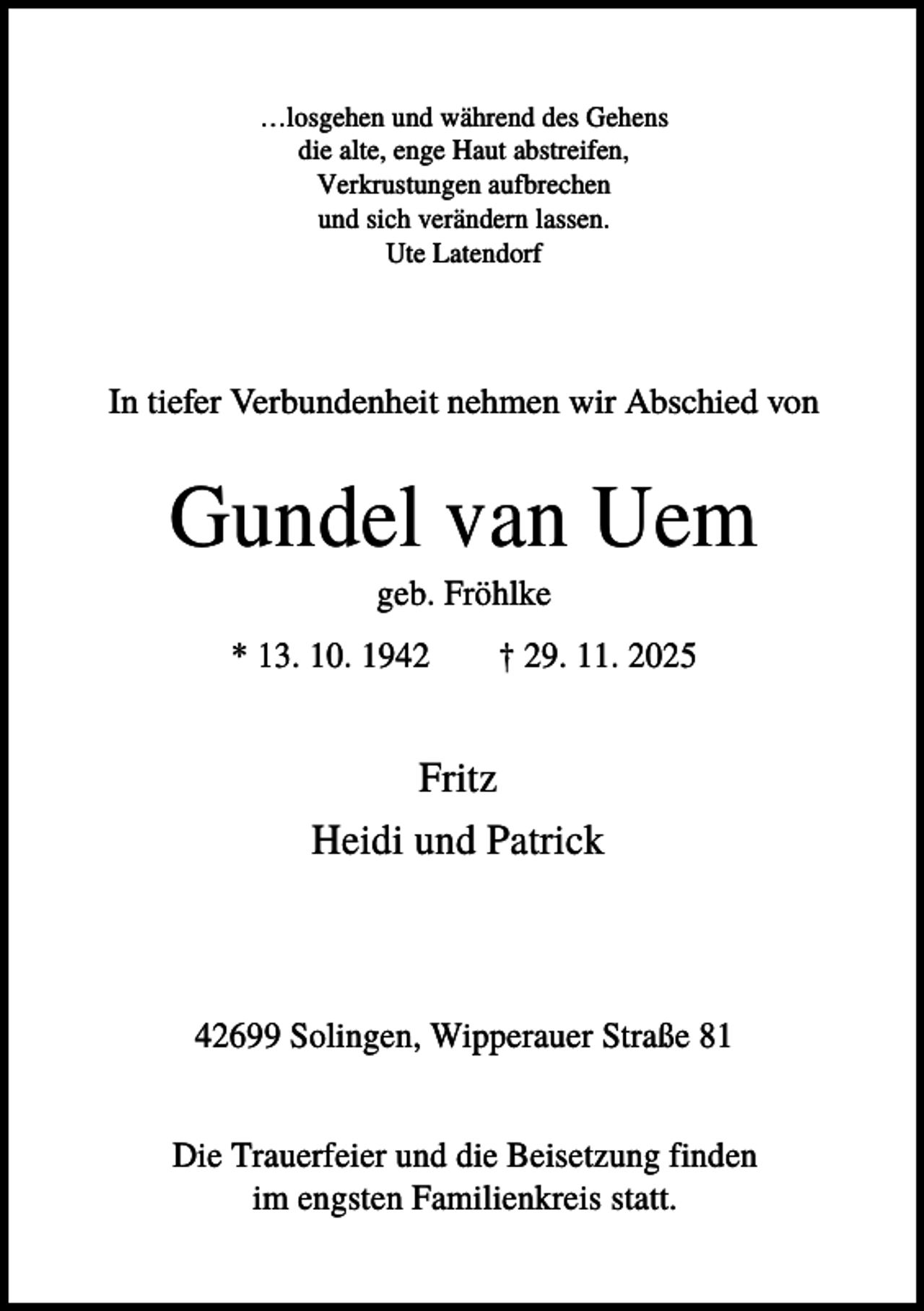 <p>…losgehen und während des Gehens<br />die alte, enge Haut abstreifen,<br />Verkrustungen aufbrechen<br />und sich verändern lassen.<br />Ute Latendorf</p><p>In tiefer Verbundenheit nehmen wir Abschied von</p><p>Gundel van Uem<br />geb. Fröhlke<br />* 13. 10. 1942</p><p>† 29. 11. 2025</p><p>Fritz<br />Heidi und Patrick</p><p>42699 Solingen, Wipperauer Straße 81<br />Die Trauerfeier und die Beisetzung finden<br />im engsten Familienkreis statt.</p>