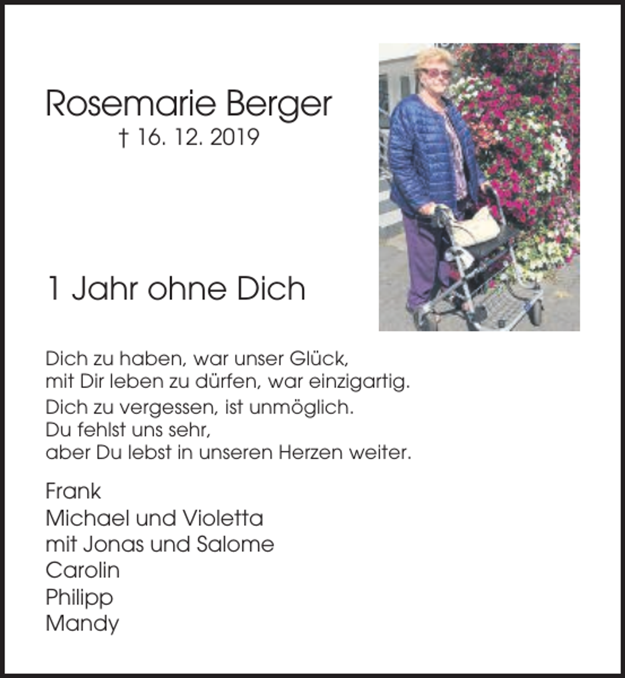 <p>Rosemarie Berger<br />† 16. 12. 2019</p><p>1 Jahr ohne Dich<br />Dich zu haben, war unser Glück,<br />mit Dir leben zu dürfen, war einzigartig.<br />Dich zu vergessen, ist unmöglich.<br />Du fehlst uns sehr,<br />aber Du lebst in unseren Herzen weiter.</p><p>Frank<br />Michael und Violetta<br />mit Jonas und Salome<br />Carolin<br />Philipp<br />Mandy</p>