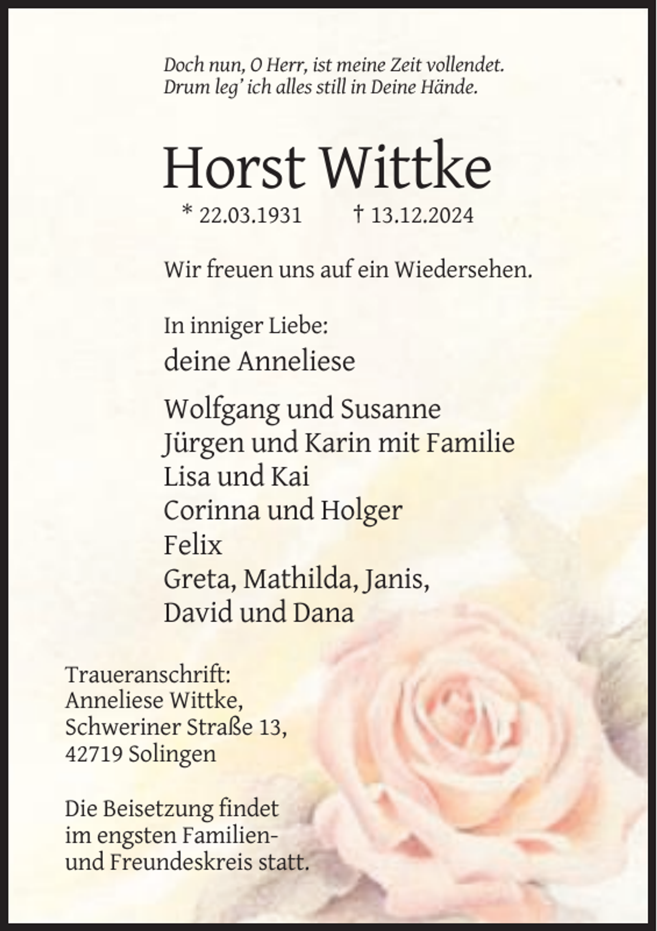 <p>Doch nun, O Herr, ist meine Zeit vollendet.<br />Drum leg’ ich alles still in Deine Hände.</p><p>Horst Wittke<br />* 22.03.1931</p><p>† 13.12.2024</p><p>Wir freuen uns auf ein Wiedersehen.<br />In inniger Liebe:</p><p>deine Anneliese<br />Wolfgang und Susanne<br />Jürgen und Karin mit Familie<br />Lisa und Kai<br />Corinna und Holger<br />Felix<br />Greta, Mathilda, Janis,<br />David und Dana<br />Traueranschrift:<br />Anneliese Wittke,<br />Schweriner Straße 13,<br />42719 Solingen<br />Die Beisetzung findet<br />im engsten Familienund Freundeskreis statt.</p>