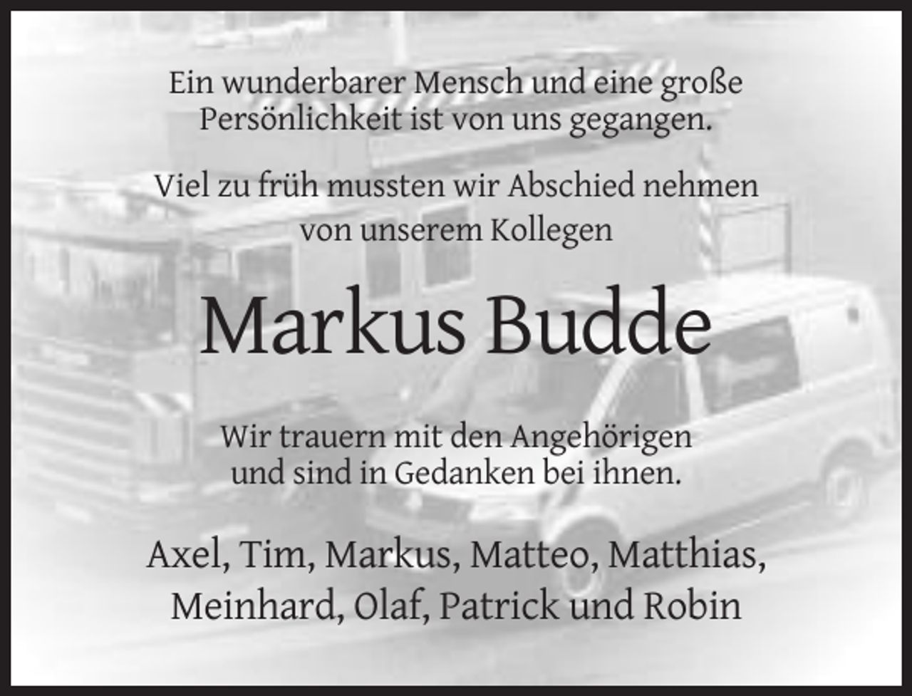 <p>Ein wunderbarer Mensch und eine große<br />Persönlichkeit ist von uns gegangen.<br />Viel zu früh mussten wir Abschied nehmen<br />von unserem Kollegen</p><p>Markus Budde<br />Wir trauern mit den Angehörigen<br />und sind in Gedanken bei ihnen.</p><p>Axel, Tim, Markus, Matteo, Matthias,<br />Meinhard, Olaf, Patrick und Robin</p>