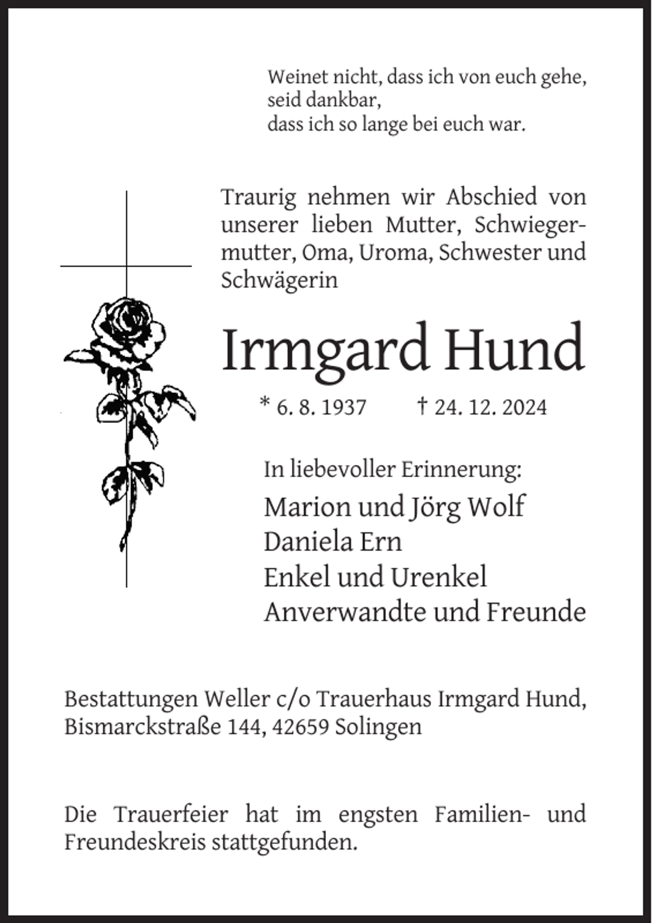 <p>Weinet nicht, dass ich von euch gehe,<br />seid dankbar,<br />dass ich so lange bei euch war.</p><p>Traurig nehmen wir Abschied von<br />unserer lieben Mutter, Schwiegermutter, Oma, Uroma, Schwester und<br />Schwägerin</p><p>Irmgard Hund<br />* 6. 8. 1937</p><p>† 24. 12. 2024</p><p>In liebevoller Erinnerung:</p><p>Marion und Jörg Wolf<br />Daniela Ern<br />Enkel und Urenkel<br />Anverwandte und Freunde</p><p>Bestattungen Weller c/o Trauerhaus Irmgard Hund,<br />Bismarckstraße 144, 42659 Solingen</p><p>Die Trauerfeier hat im engsten Familien- und<br />Freundeskreis stattgefunden.</p>