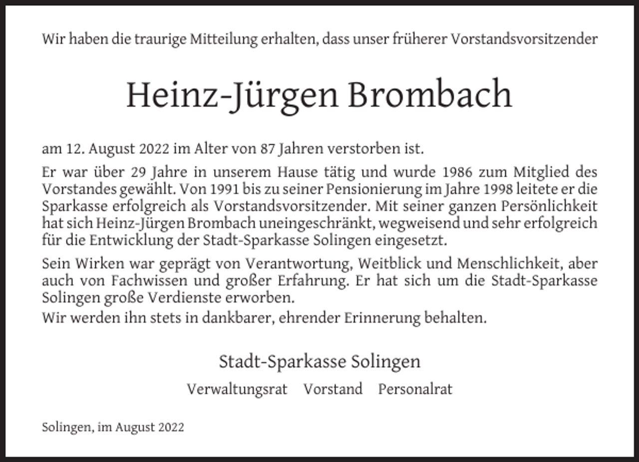 <p>Wir haben die traurige Mitteilung erhalten, dass unser früherer Vorstandsvorsitzender</p><p>Heinz-Jürgen Brombach<br />am 12. August 2022 im Alter von 87 Jahren verstorben ist.<br />Er war über 29 Jahre in unserem Hause tätig und wurde 1986 zum Mitglied des<br />Vorstandes gewählt. Von 1991 bis zu seiner Pensionierung im Jahre 1998 leitete er die<br />Sparkasse erfolgreich als Vorstandsvorsitzender. Mit seiner ganzen Persönlichkeit<br />hat sich Heinz-Jürgen Brombach uneingeschränkt, wegweisend und sehr erfolgreich<br />für die Entwicklung der Stadt-Sparkasse Solingen eingesetzt.<br />Sein Wirken war geprägt von Verantwortung, Weitblick und Menschlichkeit, aber<br />auch von Fachwissen und großer Erfahrung. Er hat sich um die Stadt-Sparkasse<br />Solingen große Verdienste erworben.<br />Wir werden ihn stets in dankbarer, ehrender Erinnerung behalten.</p><p>Stadt-Sparkasse Solingen<br />Verwaltungsrat Vorstand Personalrat<br />Solingen, im August 2022</p>