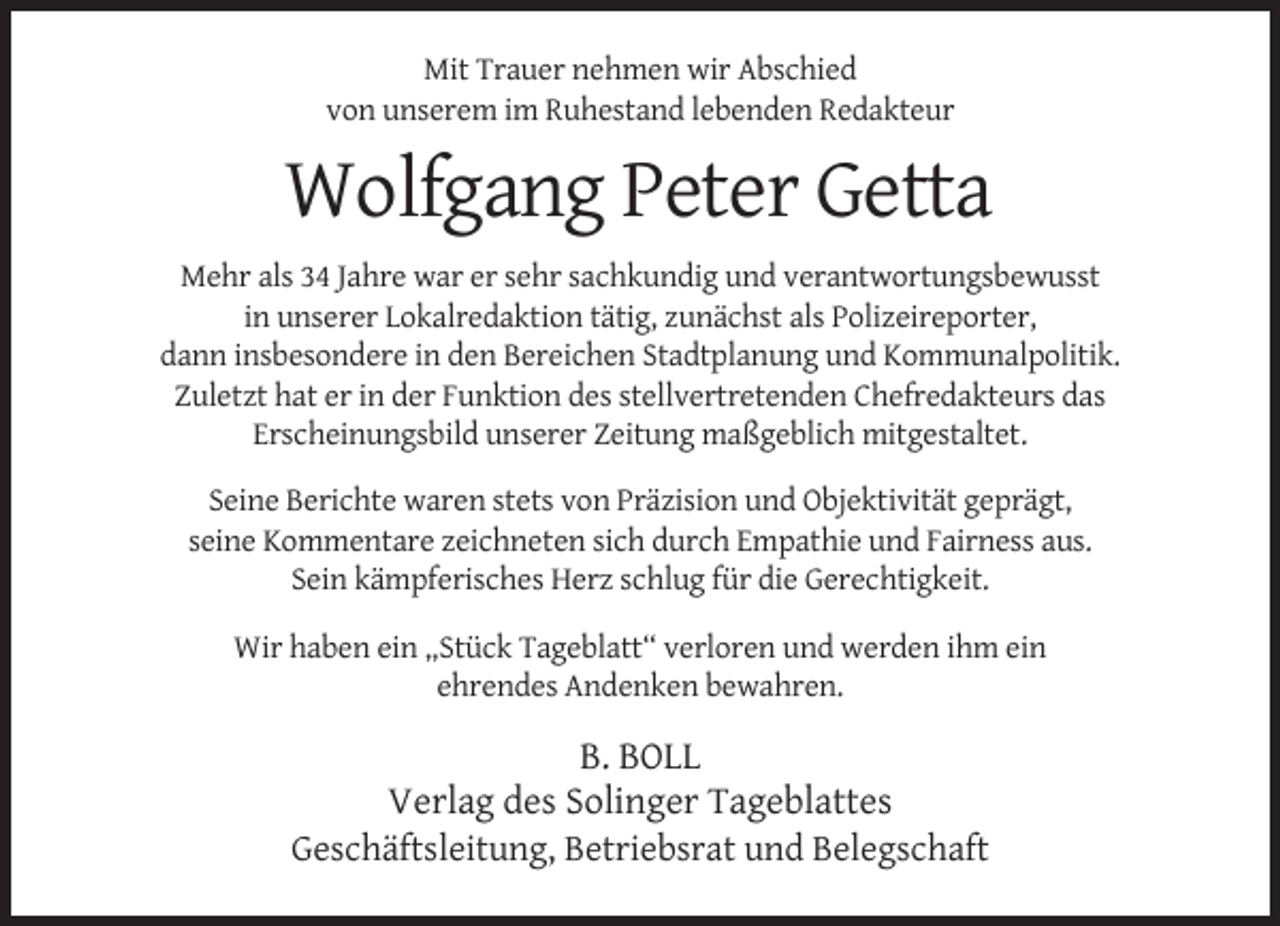<p>Mit Trauer nehmen wir Abschied<br />von unserem im Ruhestand lebenden Redakteur</p><p>Wolfgang Peter Getta<br />Mehr als 34 Jahre war er sehr sachkundig und verantwortungsbewusst<br />in unserer Lokalredaktion tätig, zunächst als Polizeireporter,<br />dann insbesondere in den Bereichen Stadtplanung und Kommunalpolitik.<br />Zuletzt hat er in der Funktion des stellvertretenden Chefredakteurs das<br />Erscheinungsbild unserer Zeitung maßgeblich mitgestaltet.<br />Seine Berichte waren stets von Präzision und Objektivität geprägt,<br />seine Kommentare zeichneten sich durch Empathie und Fairness aus.<br />Sein kämpferisches Herz schlug für die Gerechtigkeit.<br />Wir haben ein „Stück Tageblatt“ verloren und werden ihm ein<br />ehrendes Andenken bewahren.</p><p>B. BOLL<br />Verlag des Solinger Tageblattes<br />Geschäftsleitung, Betriebsrat und Belegschaft</p>