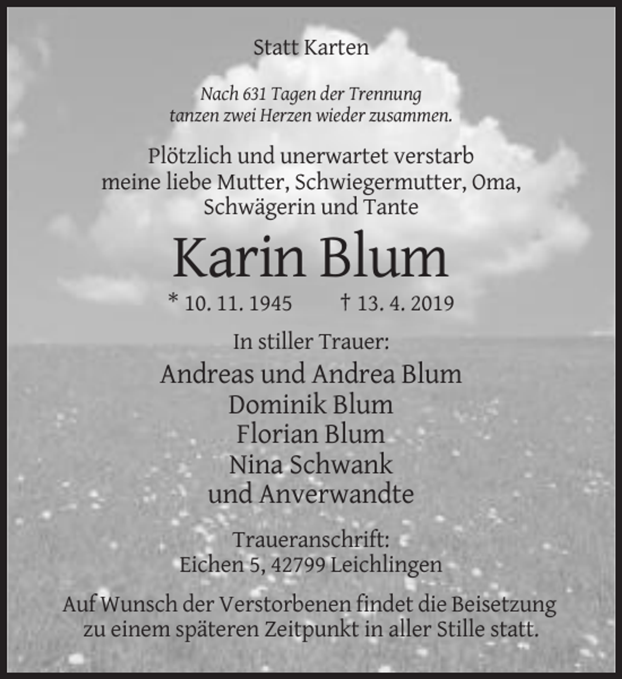 <p>Statt Karten<br />Nach 631 Tagen der Trennung<br />tanzen zwei Herzen wieder zusammen.</p><p>Plötzlich und unerwartet verstarb<br />meine liebe Mutter, Schwiegermutter, Oma,<br />Schwägerin und Tante</p><p>Karin Blum<br />* 10. 11. 1945</p><p>† 13. 4. 2019</p><p>In stiller Trauer:</p><p>Andreas und Andrea Blum<br />Dominik Blum<br />Florian Blum<br />Nina Schwank<br />und Anverwandte<br />Traueranschrift:<br />Eichen 5, 42799 Leichlingen<br />Auf Wunsch der Verstorbenen findet die Beisetzung<br />zu einem späteren Zeitpunkt in aller Stille statt.</p>