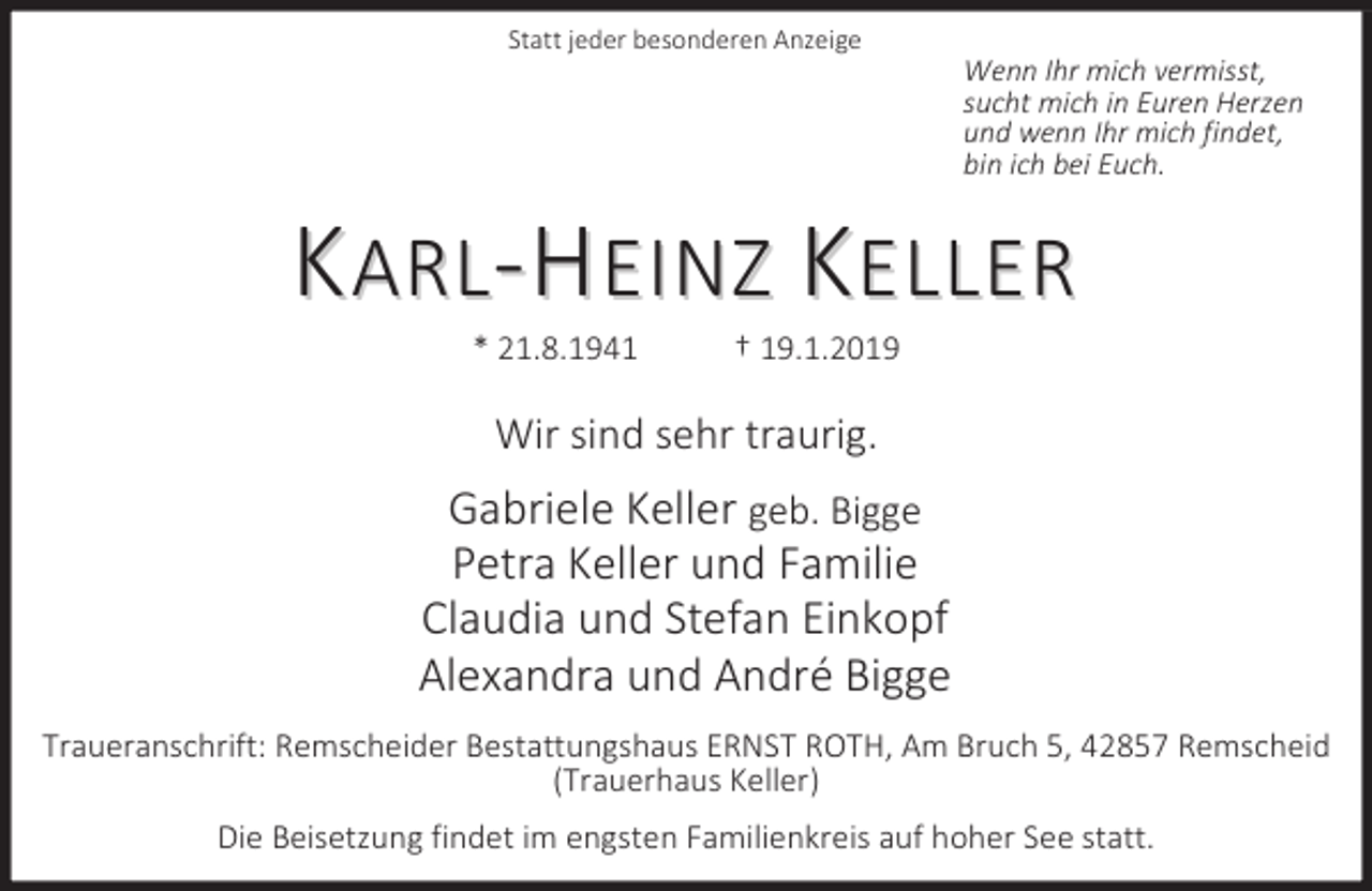 <p>Statt jeder besonderen Anzeige</p><p>Wenn Ihr mich vermisst,<br />sucht mich in Euren Herzen<br />und wenn Ihr mich findet,<br />bin ich bei Euch.</p><p>KARL-HEINZ KELLER<br />* 21.8.1941</p><p>† 19.1.2019</p><p>Wir sind sehr traurig.</p><p>Gabriele Keller geb. Bigge<br />Petra Keller und Familie<br />Claudia und Stefan Einkopf<br />Alexandra und André Bigge<br />Traueranschrift: Remscheider Bestattungshaus ERNST ROTH, Am Bruch 5, 42857 Remscheid<br />(Trauerhaus Keller)<br />Die Beisetzung findet im engsten Familienkreis auf hoher See statt.</p>
