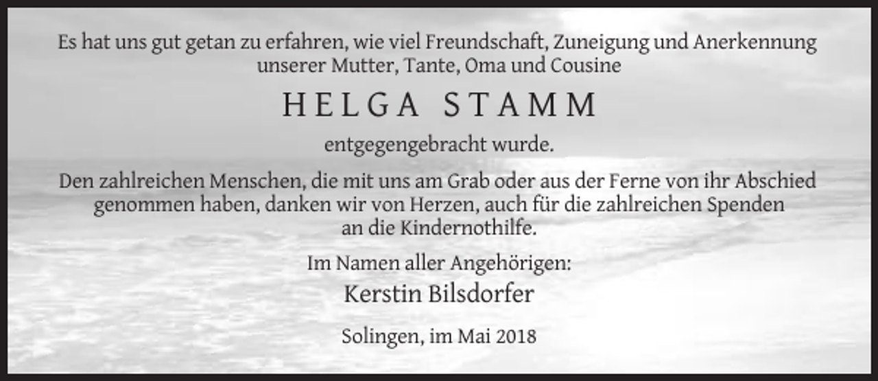 <p>Es hat uns gut getan zu erfahren, wie viel Freundschaft, Zuneigung und Anerkennung<br />unserer Mutter, Tante, Oma und Cousine</p><p>HELGA STAMM<br />entgegengebracht wurde.<br />Den zahlreichen Menschen, die mit uns am Grab oder aus der Ferne von ihr Abschied<br />genommen haben, danken wir von Herzen, auch für die zahlreichen Spenden<br />an die Kindernothilfe.<br />Im Namen aller Angehörigen:</p><p>Kerstin Bilsdorfer<br />Solingen, im Mai 2018</p>