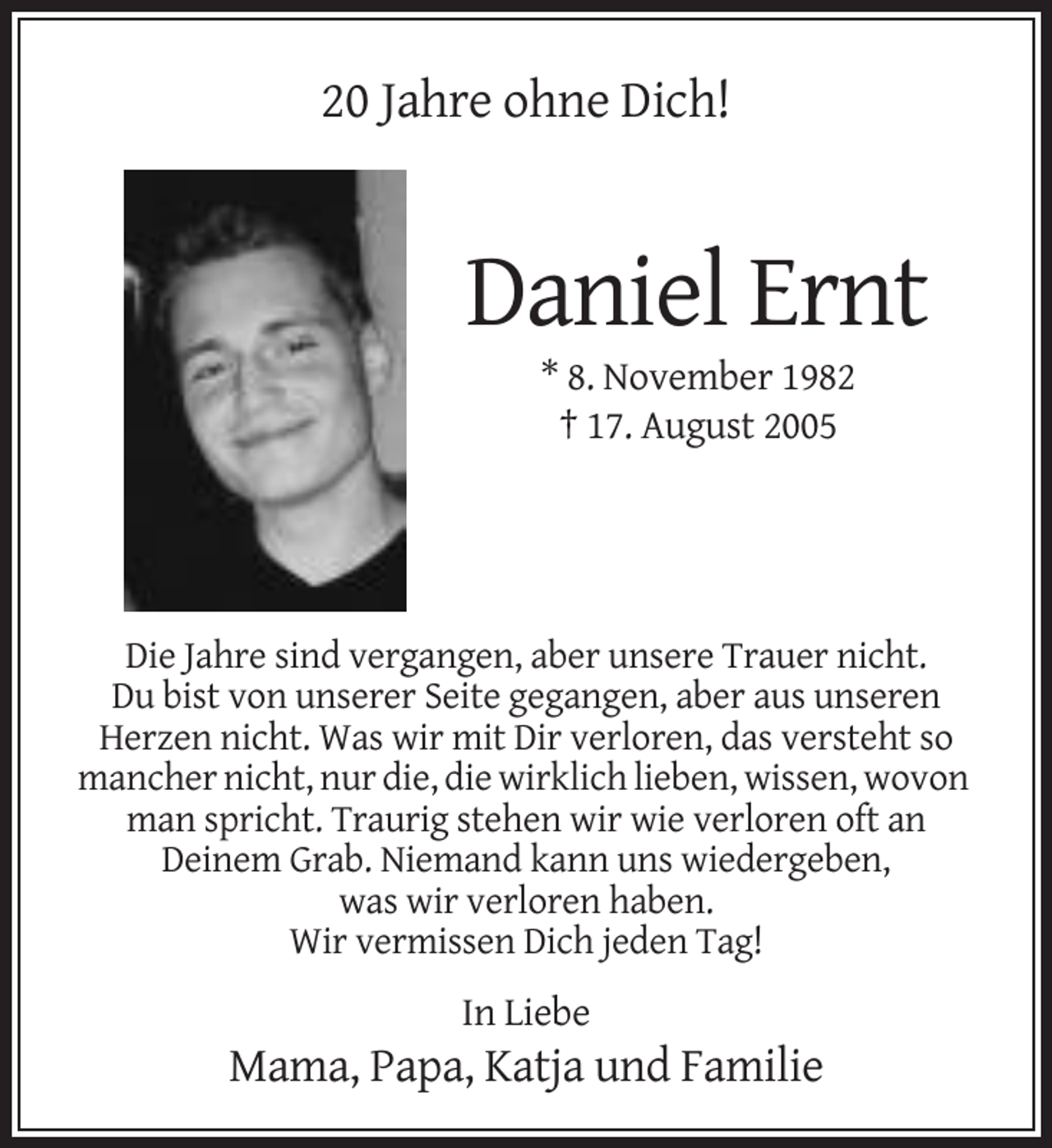 <p>20 Jahre ohne Dich!</p><p>Daniel Ernt<br />* 8. November 1982<br />† 17. August 2005</p><p>Die Jahre sind vergangen, aber unsere Trauer nicht.<br />Du bist von unserer Seite gegangen, aber aus unseren<br />Herzen nicht. Was wir mit Dir verloren, das versteht so<br />mancher nicht, nur die, die wirklich lieben, wissen, wovon<br />man spricht. Traurig stehen wir wie verloren oft an<br />Deinem Grab. Niemand kann uns wiedergeben,<br />was wir verloren haben.<br />Wir vermissen Dich jeden Tag!</p><p>In Liebe</p><p>Mama, Papa, Katja und Familie</p>