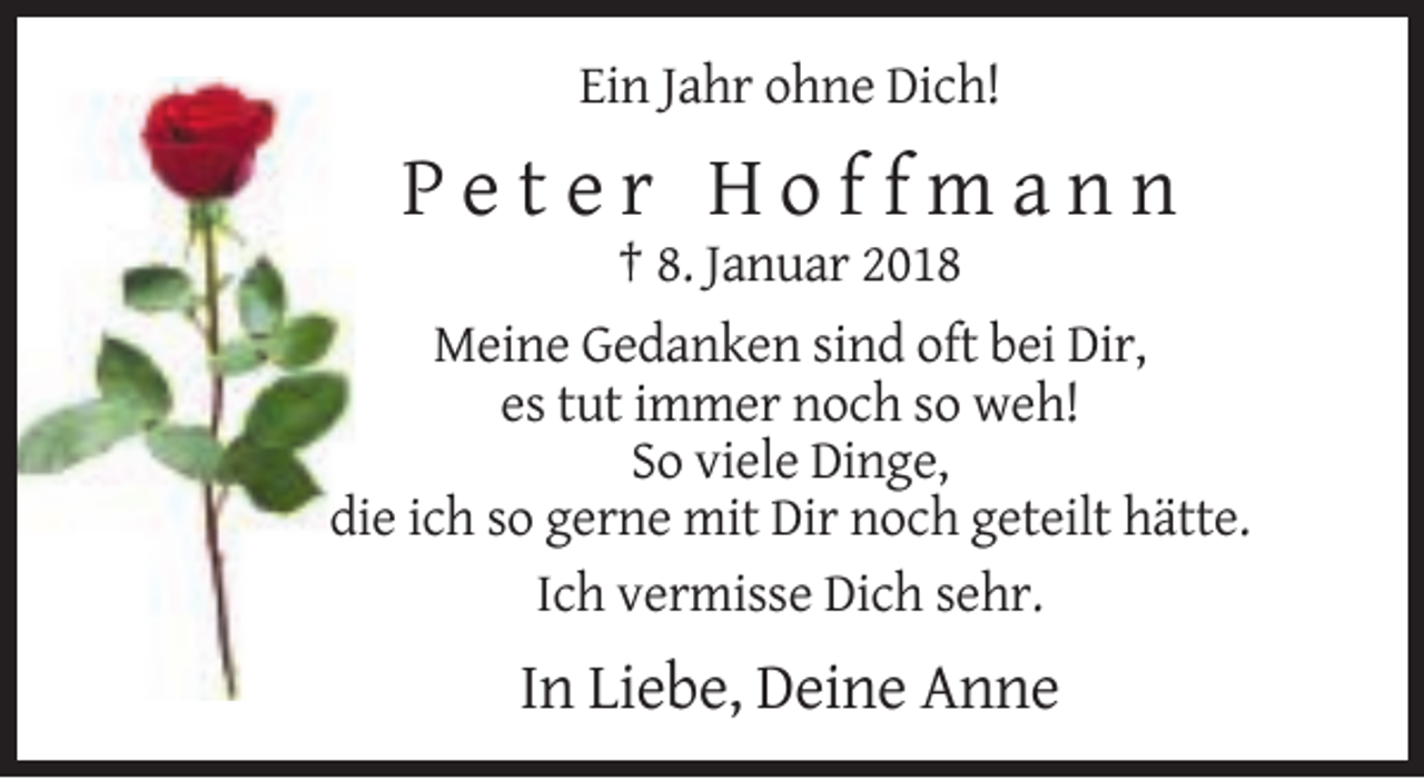 <p>Ein Jahr ohne Dich!</p><p>Peter Hoffmann<br />† 8. Januar 2018<br />Meine Gedanken sind oft bei Dir,<br />es tut immer noch so weh!<br />So viele Dinge,<br />die ich so gerne mit Dir noch geteilt hätte.<br />Ich vermisse Dich sehr.</p><p>In Liebe, Deine Anne</p>