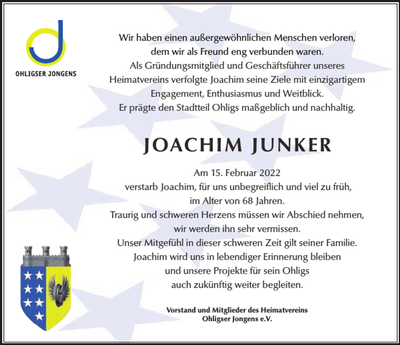 <p>Wir haben einen außergewöhnlichen Menschen verloren,<br />dem wir als Freund eng verbunden waren.<br />Als Gründungsmitglied und Geschäftsführer unseres<br />Heimatvereins verfolgte Joachim seine Ziele mit einzigartigem<br />Engagement, Enthusiasmus und Weitblick.<br />Er prägte den Stadtteil Ohligs maßgeblich und nachhaltig.</p><p>JOACHIM JUNKER<br />Am 15. Februar 2022<br />verstarb Joachim, für uns unbegreiflich und viel zu früh,<br />im Alter von 68 Jahren.<br />Traurig und schweren Herzens müssen wir Abschied nehmen,<br />wir werden ihn sehr vermissen.<br />Unser Mitgefühl in dieser schweren Zeit gilt seiner Familie.<br />Joachim wird uns in lebendiger Erinnerung bleiben<br />und unsere Projekte für sein Ohligs<br />auch zukünftig weiter begleiten.<br />Vorstand und Mitglieder des Heimatvereins<br />Ohligser Jongens e.V.</p>