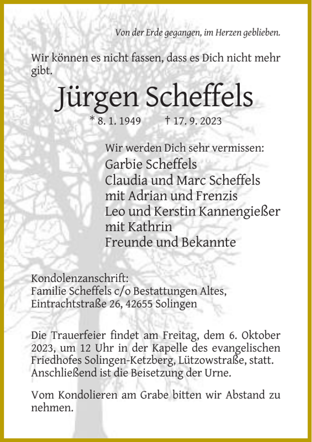 <p>Von der Erde gegangen, im Herzen geblieben.</p><p>Wir können es nicht fassen, dass es Dich nicht mehr<br />gibt.</p><p>Jürgen Scheffels<br />* 8. 1. 1949</p><p>† 17. 9. 2023</p><p>Wir werden Dich sehr vermissen:</p><p>Garbie Scheffels<br />Claudia und Marc Scheffels<br />mit Adrian und Frenzis<br />Leo und Kerstin Kannengießer<br />mit Kathrin<br />Freunde und Bekannte<br />Kondolenzanschrift:<br />Familie Scheffels c/o Bestattungen Altes,<br />Eintrachtstraße 26, 42655 Solingen<br />Die Trauerfeier findet am Freitag, dem 6. Oktober<br />2023, um 12 Uhr in der Kapelle des evangelischen<br />Friedhofes Solingen-Ketzberg, Lützowstraße, statt.<br />Anschließend ist die Beisetzung der Urne.<br />Vom Kondolieren am Grabe bitten wir Abstand zu<br />nehmen.</p>