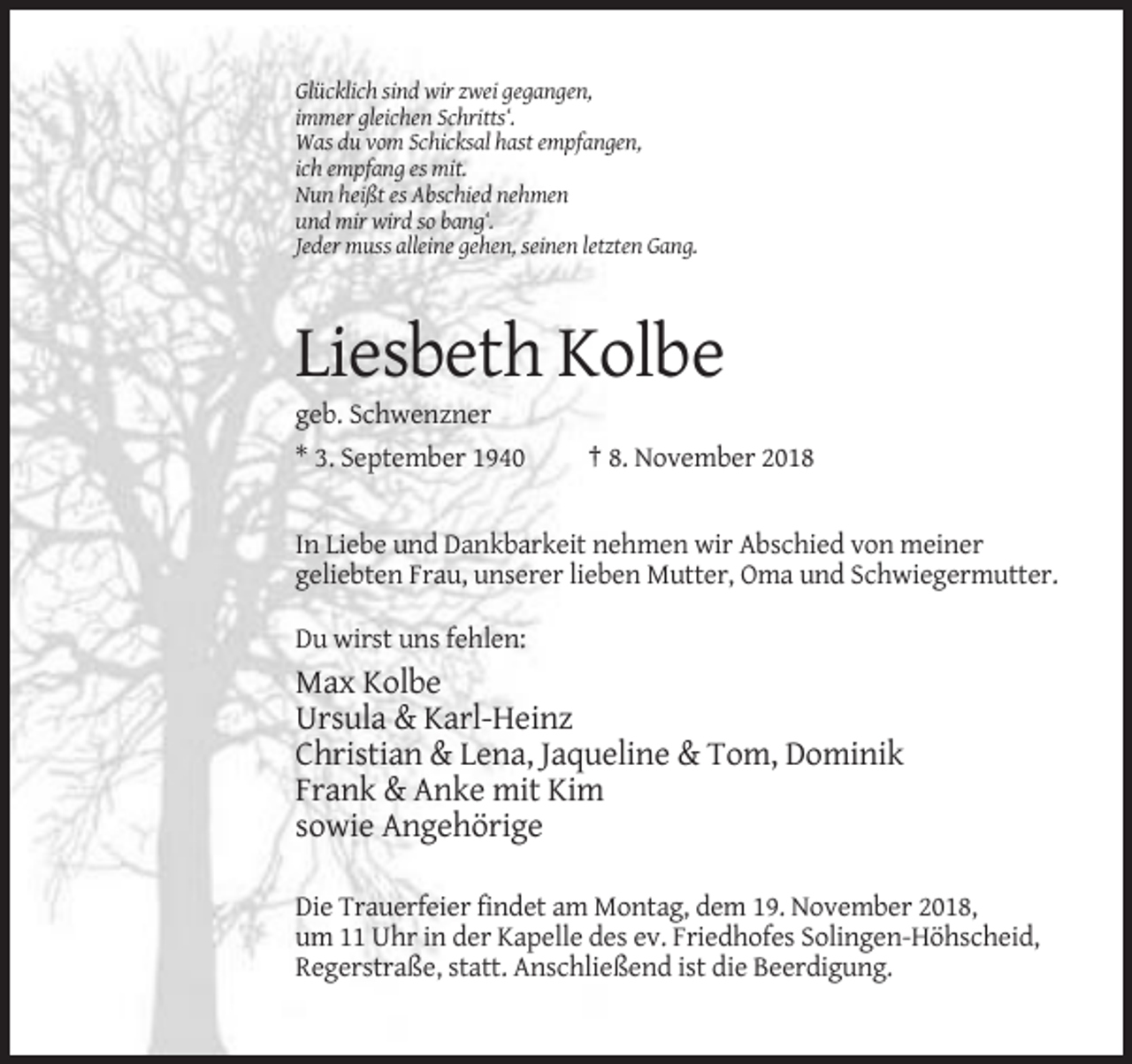 <p>Glücklich sind wir zwei gegangen,<br />immer gleichen Schritts‘.<br />Was du vom Schicksal hast empfangen,<br />ich empfang es mit.<br />Nun heißt es Abschied nehmen<br />und mir wird so bang‘.<br />Jeder muss alleine gehen, seinen letzten Gang.</p><p>Liesbeth Kolbe<br />geb. Schwenzner<br />* 3. September 1940</p><p>† 8. November 2018</p><p>In Liebe und Dankbarkeit nehmen wir Abschied von meiner<br />geliebten Frau, unserer lieben Mutter, Oma und Schwiegermutter.<br />Du wirst uns fehlen:</p><p>Max Kolbe<br />Ursula &amp; Karl-Heinz<br />Christian &amp; Lena, Jaqueline &amp; Tom, Dominik<br />Frank &amp; Anke mit Kim<br />sowie Angehörige<br />Die Trauerfeier findet am Montag, dem 19. November 2018,<br />um 11 Uhr in der Kapelle des ev. Friedhofes Solingen-Höhscheid,<br />Regerstraße, statt. Anschließend ist die Beerdigung.</p>