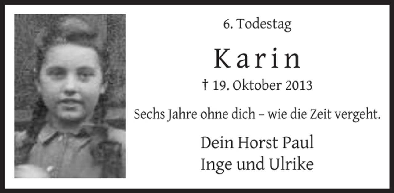 <p>6. Todestag</p><p>Karin<br />† 19. Oktober 2013<br />Sechs Jahre ohne dich – wie die Zeit vergeht.</p><p>Dein Horst Paul<br />Inge und Ulrike</p>